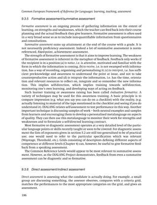 Common European Framework of Reference for Languages: learning, teaching, assessment

9.3.5 Formative assessment/summative assessment

Formative assessment is an ongoing process of gathering information on the extent of
learning, on strengths and weaknesses, which the teacher can feed back into their course
planning and the actual feedback they give learners. Formative assessment is often used
in a very broad sense so as to include non-quantiﬁable information from questionnaires
and consultations.
   Summative assessment sums up attainment at the end of the course with a grade. It is
not necessarily proﬁciency assessment. Indeed a lot of summative assessment is norm-
referenced, ﬁxed-point, achievement assessment.
   The strength of formative assessment is that it aims to improve learning. The weakness
of formative assessment is inherent in the metaphor of feedback. Feedback only works if
the recipient is in a position (a) to notice, i.e. is attentive, motivated and familiar with the
form in which the information is coming, (b) to receive, i.e. is not swamped with informa-
tion, has a way of recording, organising and personalising it; (c) to interpret, i.e. has sufﬁ-
cient pre-knowledge and awareness to understand the point at issue, and not to take
counterproductive action and (d) to integrate the information, i.e. has the time, orienta-
tion and relevant resources to reﬂect on, integrate and so remember the new informa-
tion. This implies self-direction, which implies training towards self-direction,
monitoring one’s own learning, and developing ways of acting on feedback.
   Such learner training or awareness raising has been called évaluation formatrice. A
variety of techniques may be used for this awareness training. A basic principle is to
compare impression (e.g. what you say you can do on a checklist) with the reality, (e.g.
actually listening to material of the type mentioned in the checklist and seeing if you do
understand it). DIALANG relates self-assessment to test performance in this way. Another
important technique is discussing samples of work – both neutral examples and samples
from learners and encouraging them to develop a personalised metalanguage on aspects
of quality. They can then use this metalanguage to monitor their work for strengths and
weaknesses and to formulate a self-directed learning contract.
   Most formative or diagnostic assessment operates at a very detailed level of the partic-
ular language points or skills recently taught or soon to be covered. For diagnostic assess-
ment the lists of exponents given in section 5.2 are still too generalised to be of practical
use; one would need to refer to the particular speciﬁcation which was relevant
(Waystage, Threshold, etc.). Grids consisting of descriptors deﬁning different aspects of
competence at different levels (Chapter 4) can, however, be useful to give formative feed-
back from a speaking assessment.
   The Common Reference Levels would appear to be most relevant to summative assess-
ment. However, as the DIALANG Project demonstrates, feedback from even a summative
assessment can be diagnostic and so formative.


9.3.6 Direct assessment/indirect assessment

Direct assessment is assessing what the candidate is actually doing. For example, a small
group are discussing something, the assessor observes, compares with a criteria grid,
matches the performances to the most appropriate categories on the grid, and gives an
assessment.

186
 