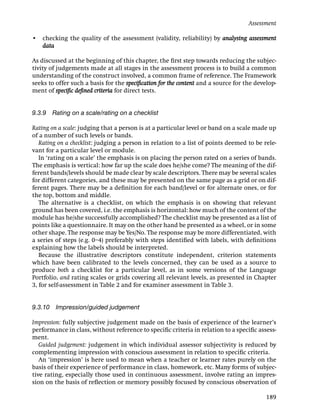 Assessment

• checking the quality of the assessment (validity, reliability) by analysing assessment
  data

As discussed at the beginning of this chapter, the ﬁrst step towards reducing the subjec-
tivity of judgements made at all stages in the assessment process is to build a common
understanding of the construct involved, a common frame of reference. The Framework
seeks to offer such a basis for the speciﬁcation for the content and a source for the develop-
ment of speciﬁc deﬁned criteria for direct tests.


9.3.9 Rating on a scale/rating on a checklist

Rating on a scale: judging that a person is at a particular level or band on a scale made up
of a number of such levels or bands.
   Rating on a checklist: judging a person in relation to a list of points deemed to be rele-
vant for a particular level or module.
   In ‘rating on a scale’ the emphasis is on placing the person rated on a series of bands.
The emphasis is vertical: how far up the scale does he/she come? The meaning of the dif-
ferent bands/levels should be made clear by scale descriptors. There may be several scales
for different categories, and these may be presented on the same page as a grid or on dif-
ferent pages. There may be a deﬁnition for each band/level or for alternate ones, or for
the top, bottom and middle.
   The alternative is a checklist, on which the emphasis is on showing that relevant
ground has been covered, i.e. the emphasis is horizontal: how much of the content of the
module has he/she successfully accomplished? The checklist may be presented as a list of
points like a questionnaire. It may on the other hand be presented as a wheel, or in some
other shape. The response may be Yes/No. The response may be more differentiated, with
a series of steps (e.g. 0–4) preferably with steps identiﬁed with labels, with deﬁnitions
explaining how the labels should be interpreted.
   Because the illustrative descriptors constitute independent, criterion statements
which have been calibrated to the levels concerned, they can be used as a source to
produce both a checklist for a particular level, as in some versions of the Language
Portfolio, and rating scales or grids covering all relevant levels, as presented in Chapter
3, for self-assessment in Table 2 and for examiner assessment in Table 3.


9.3.10   Impression/guided judgement

Impression: fully subjective judgement made on the basis of experience of the learner’s
performance in class, without reference to speciﬁc criteria in relation to a speciﬁc assess-
ment.
   Guided judgement: judgement in which individual assessor subjectivity is reduced by
complementing impression with conscious assessment in relation to speciﬁc criteria.
   An ‘impression’ is here used to mean when a teacher or learner rates purely on the
basis of their experience of performance in class, homework, etc. Many forms of subjec-
tive rating, especially those used in continuous assessment, involve rating an impres-
sion on the basis of reﬂection or memory possibly focused by conscious observation of

                                                                                          189
 