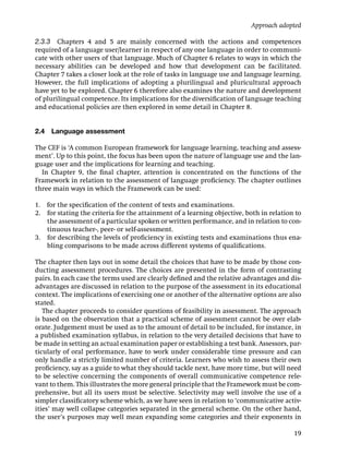 Approach adopted

2.3.3 Chapters 4 and 5 are mainly concerned with the actions and competences
required of a language user/learner in respect of any one language in order to communi-
cate with other users of that language. Much of Chapter 6 relates to ways in which the
necessary abilities can be developed and how that development can be facilitated.
Chapter 7 takes a closer look at the role of tasks in language use and language learning.
However, the full implications of adopting a plurilingual and pluricultural approach
have yet to be explored. Chapter 6 therefore also examines the nature and development
of plurilingual competence. Its implications for the diversiﬁcation of language teaching
and educational policies are then explored in some detail in Chapter 8.


2.4   Language assessment

The CEF is ‘A common European framework for language learning, teaching and assess-
ment’. Up to this point, the focus has been upon the nature of language use and the lan-
guage user and the implications for learning and teaching.
  In Chapter 9, the ﬁnal chapter, attention is concentrated on the functions of the
Framework in relation to the assessment of language proﬁciency. The chapter outlines
three main ways in which the Framework can be used:

1. for the speciﬁcation of the content of tests and examinations.
2. for stating the criteria for the attainment of a learning objective, both in relation to
   the assessment of a particular spoken or written performance, and in relation to con-
   tinuous teacher-, peer- or self-assessment.
3. for describing the levels of proﬁciency in existing tests and examinations thus ena-
   bling comparisons to be made across different systems of qualiﬁcations.

The chapter then lays out in some detail the choices that have to be made by those con-
ducting assessment procedures. The choices are presented in the form of contrasting
pairs. In each case the terms used are clearly deﬁned and the relative advantages and dis-
advantages are discussed in relation to the purpose of the assessment in its educational
context. The implications of exercising one or another of the alternative options are also
stated.
   The chapter proceeds to consider questions of feasibility in assessment. The approach
is based on the observation that a practical scheme of assessment cannot be over elab-
orate. Judgement must be used as to the amount of detail to be included, for instance, in
a published examination syllabus, in relation to the very detailed decisions that have to
be made in setting an actual examination paper or establishing a test bank. Assessors, par-
ticularly of oral performance, have to work under considerable time pressure and can
only handle a strictly limited number of criteria. Learners who wish to assess their own
proﬁciency, say as a guide to what they should tackle next, have more time, but will need
to be selective concerning the components of overall communicative competence rele-
vant to them. This illustrates the more general principle that the Framework must be com-
prehensive, but all its users must be selective. Selectivity may well involve the use of a
simpler classiﬁcatory scheme which, as we have seen in relation to ‘communicative activ-
ities’ may well collapse categories separated in the general scheme. On the other hand,
the user’s purposes may well mean expanding some categories and their exponents in

                                                                                        19
 