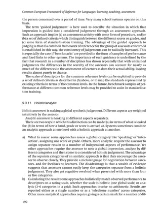 Common European Framework of Reference for Languages: learning, teaching, assessment

the person concerned over a period of time. Very many school systems operate on this
basis.
   The term ‘guided judgement’ is here used to describe the situation in which that
impression is guided into a considered judgement through an assessment approach.
Such an approach implies (a) an assessment activity with some form of procedure, and/or
(b) a set of deﬁned criteria which distinguish between the different scores or grades, and
(c) some form of standardisation training. The advantage of the guided approach to
judging is that if a common framework of reference for the group of assessors concerned
is established in this way, the consistency of judgements can be radically increased. This
is especially the case if ‘benchmarks’ are provided in the form of samples of performance
and ﬁxed links to other systems. The importance of such guidance is underlined by the
fact that research in a number of disciplines has shown repeatedly that with untrained
judgements the differences in the severity of the assessors can account for nearly as
much of the differences in the assessment of learners as does their actual ability, leaving
results almost purely to chance.
   The scales of descriptors for the common reference levels can be exploited to provide
a set of deﬁned criteria as described in (b) above, or to map the standards represented by
existing criteria in terms of the common levels. In the future, benchmark samples of per-
formance at different common reference levels may be provided to assist in standardisa-
tion training.


9.3.11    Holistic/analytic

Holistic assessment is making a global synthetic judgement. Different aspects are weighted
intuitively by the assessor.
  Analytic assessment is looking at different aspects separately.
  There are two ways in which this distinction can be made: (a) in terms of what is looked
for; (b) in terms of how a band, grade or score is arrived at. Systems sometimes combine
an analytic approach at one level with a holistic approach at another.

a)    What to assess: some approaches assess a global category like ‘speaking’ or ‘inter-
      action’, assigning one score or grade. Others, more analytic, require the assessor to
      assign separate results to a number of independent aspects of performance. Yet
      other approaches require the assessor to note a global impression, analyse by dif-
      ferent categories and then come to a considered holistic judgement. The advantage
      of the separate categories of an analytic approach is that they encourage the asses-
      sor to observe closely. They provide a metalanguage for negotiation between asses-
      sors, and for feedback to learners. The disadvantage is that a wealth of evidence
      suggests that assessors cannot easily keep the categories separate from a holistic
      judgement. They also get cognitive overload when presented with more than four
      or ﬁve categories.
b)    Calculating the result: some approaches holistically match observed performance to
      descriptors on a rating scale, whether the scale is holistic (one global scale) or ana-
      lytic (3–6 categories in a grid). Such approaches involve no arithmetic. Results are
      reported either as a single number or as a ‘telephone number’ across categories.
      Other more analytical approaches require giving a certain mark for a number of dif-

190
 