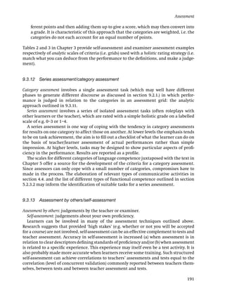 Assessment

    ferent points and then adding them up to give a score, which may then convert into
    a grade. It is characteristic of this approach that the categories are weighted, i.e. the
    categories do not each account for an equal number of points.

Tables 2 and 3 in Chapter 3 provide self-assessment and examiner assessment examples
respectively of analytic scales of criteria (i.e. grids) used with a holistic rating strategy (i.e.
match what you can deduce from the performance to the deﬁnitions, and make a judge-
ment).


9.3.12   Series assessment/category assessment

Category assessment involves a single assessment task (which may well have different
phases to generate different discourse as discussed in section 9.2.1.) in which perfor-
mance is judged in relation to the categories in an assessment grid: the analytic
approach outlined in 9.3.11.
  Series assessment involves a series of isolated assessment tasks (often roleplays with
other learners or the teacher), which are rated with a simple holistic grade on a labelled
scale of e.g. 0–3 or 1–4.
  A series assessment is one way of coping with the tendency in category assessments
for results on one category to affect those on another. At lower levels the emphasis tends
to be on task achievement, the aim is to ﬁll out a checklist of what the learner can do on
the basis of teacher/learner assessment of actual performances rather than simple
impression. At higher levels, tasks may be designed to show particular aspects of proﬁ-
ciency in the performance. Results are reported as a proﬁle.
  The scales for different categories of language competence juxtaposed with the text in
Chapter 5 offer a source for the development of the criteria for a category assessment.
Since assessors can only cope with a small number of categories, compromises have to
made in the process. The elaboration of relevant types of communicative activities in
section 4.4. and the list of different types of functional competence outlined in section
5.2.3.2 may inform the identiﬁcation of suitable tasks for a series assessment.


9.3.13   Assessment by others/self-assessment

Assessment by others: judgements by the teacher or examiner.
   Self-assessment: judgements about your own proﬁciency.
   Learners can be involved in many of the assessment techniques outlined above.
Research suggests that provided ‘high stakes’ (e.g. whether or not you will be accepted
for a course) are not involved, self-assessment can be an effective complement to tests and
teacher assessment. Accuracy in self-assessment is increased (a) when assessment is in
relation to clear descriptors deﬁning standards of proﬁciency and/or (b) when assessment
is related to a speciﬁc experience. This experience may itself even be a test activity. It is
also probably made more accurate when learners receive some training. Such structured
self-assessment can achieve correlations to teachers’ assessments and tests equal to the
correlation (level of concurrent validation) commonly reported between teachers them-
selves, between tests and between teacher assessment and tests.

                                                                                              191
 