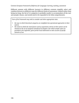 Common European Framework of Reference for Languages: learning, teaching, assessment

Different systems with different learners in different contexts simplify, select and
combine features in different ways for different kinds of assessment. Indeed rather than
being too long, the list of 12 categories is probably unable to accommodate all the vari-
ants people choose, and would need to be expanded to be fully comprehensive.

 Users of the Framework may wish to consider and where appropriate state:

 • the way in which theoretical categories are simpliﬁed into operational approaches in their
   system;
 • the extent to which the main factors used as assessment criteria in their system can be
   situated in the set of categories introduced in Chapter 5 for which sample scales are
   provided in the Appendix, given further local elaboration to take account of speciﬁc
   domains of use.




196
 