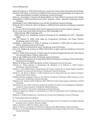 General Bibliography

Belart, M. & Rancé, L. (1991) Nivell Llindar per a escolars (8–14 anys). Gener, Generalitat de Catalunya.
Castaleiro, J.M., Meira, A. & Pascoal, J. (1988) Nivel limiar (para o ensino/aprendizagem do Portugues como
     lingua segunda/lingua estrangeira). Strasbourg, Council of Europe.
Coste, D., J. Courtillon, V. Ferenczi, M. Martins-Baltar et E. Papo (1976) Un niveau-seuil. Paris, Hatier.
Dannerfjord, T. (1983) Et taerskelniveau for dansk – Appendix – Annexe – Appendiks. Strasbourg, Council
     of Europe.
Efstathiadis, S. (ed.) (1998) Katoﬂi gia ta nea Ellenika. Strasbourg, Council of Europe.
Ehala, M., Liiv. S., Saarso, K., Vare, S. & Õispuu, J. (1997) Eesti keele suhtluslävi. Strasbourg, Council of
     Europe.
Ek, J.A. van (1977) The Threshold Level for modern language learning in schools. London, Longman.
Ek, J.A. van & Trim, J.L.M. (1991) Threshold Level 1990. Cambridge, CUP.
  (1991) Waystage 1990. Cambridge, CUP.
  (1997) Vantage Level. Strasbourg, Council of Europe (to be republished by CUP c. November
     2000).
Galli de’ Paratesi, N. (1981) Livello soglia per l’insegnamento dell’italiano come lingua straniera.
     Strasbourg, Council of Europe.
Grinberga, I., Martinsone, G., Piese, V., Veisberg, A. & Zuicena, I. (1997) Latvie ˇu valodas prasmes
                                                                                            s
     limenis. Strasbourg, Council of Europe.
Jessen, J. (1983) Et taerskelniveau for dansk. Strasbourg, Council of Europe.
Jones, G.E., Hughes, M., & Jones, D. (1996) Y lefel drothwy: ar gyfer y gymraeg. Strasbourg, Council of
     Europe.
Kallas, E. (1990) Yatabi lebaaniyyi: un livello sogla per l’insegnamento/apprendimento dell’ arabo libanese
     nell’ universitá italiana. Venezia, Cafoscarina.
King, A. (ed.) (1988) Atalase Maila. Strasbourg, Council of Europe.
Mas, M., Melcion, J., Rosanas, R. & Vergé, M.H. (1992) Nivell llindar per a la llengua catalana. Barcelona,
     Generalitat de Catalunya.
                                         -
Mifsud, M. & Borg, A.J. (1997) Fuq l-ghatba tal-Malti. Strasbourg, Council of Europe.
Narbutas E., Pribu_auskaite, J., Ramoniene, M., Skapiene, S. & Vilkiene, L. (1997) Slenkstis.
     Strasbourg, Council of Europe.
Porcher, L. (ed.) (1980) Systèmes d’apprentissage des langues vivantes par les adultes (option travailleurs
     migrants): Un niveau-seuil intermediaire. Strasbourg, Council of Europe.
Porcher, L., M. Huart et Mariet, F. (1982) Adaptation de ‘Un niveau-seuil’ pour des contextes scholaires.
     Guide d’emploi. Paris, Hatier.
Pushkin Russian Language Institute and Moscow Linguistic University (1966) Porogoviy uroveny
     russkiy yazik. Strasbourg, Council of Europe.
Salgado, X.A.F., Romero, H.M. & Moruxa, M.P. (1993) Nivel soleira lingua galega. Strasbourg, Council
     of Europe.
Sandström, B. (ed.) (1981) Tröskelnivå: förslag till innehåll och metod i den grundläggande utbildnigen i
     svenska för vuxna invandrare. Stockholm, Skolöverstyrelsen.
Slagter, P.J. (1979) Un nivel umbral. Strasbourg, Council of Europe.
Svanes, B., Hagen, J.E., Manne, G. & Svindland, A.S. (1987) Et terskelnivå for norsk. Strasbourg, Council
     of Europe.
Wynants, A. (1985) Drempelniveau: nederlands als vreemde taal. Strasbourg, Council of Europe.
b) Other publications of relevance:
Hest, E. van & Oud-de Glas, M. (1990) A survey of techniques used in the diagnosis and analysis of foreign
    language needs in industry. Brussels, Lingua.
Lüdi, G. and Py, B. (1986) Etre bilingue. Bern, Lang.
Lynch, P. Stevens, A. & Sands, E.P. (1993) The language audit. Milton Keynes, Open University.
Porcher, L. et al. (1982) Identiﬁcation des besoins langagiers de travailleurs migrants en France. Strasbourg,
    Council of Europe.

198
 