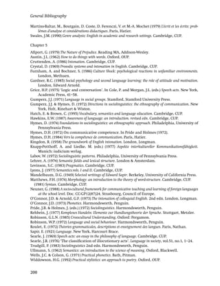 General Bibliography

Martins-Baltar, M., Boutgain, D. Coste, D. Ferenczi, V. et M.-A. Mochet (1979) L’écrit et les écrits: prob-
    lèmes d’analyse et considérations didactiques. Paris, Hatier.
Swales, J.M. (1990) Genre analysis: English in academic and research settings. Cambridge, CUP.

Chapter 5
Allport, G. (1979) The Nature of Prejudice. Reading MA, Addison-Wesley.
Austin, J.L. (1962) How to do things with words. Oxford, OUP.
Cruttenden, A. (1986) Intonation. Cambridge, CUP.
Crystal, D. (1969) Prosodic systems and intonation in English. Cambridge, CUP.
Furnham, A. and Bochner, S. (1986) Culture Shock: psychological reactions in unfamiliar environments.
    London, Methuen.
Gardner, R.C. (1985) Social psychology and second language learning: the role of attitude and motivation.
    London, Edward Arnold.
Grice, H.P. (1975) ‘Logic and conversation’. In Cole, P. and Morgan, J.L. (eds.) Speech acts. New York,
    Academic Press, 41–58.
Gumperz, J.J. (1971) Language in social groups. Stamford, Stamford University Press.
Gumperz, J.J. & Hymes, D. (1972) Directions in sociolinguistics: the ethnography of communication. New
    York, Holt, Rinehart & Wiston.
Hatch, E. & Brown, C. (1995) Vocabulary, semantics and language education. Cambridge, CUP.
Hawkins, E.W. (1987) Awareness of language: an introduction. revised edn. Cambridge, CUP.
Hymes, D. (1974) Foundations in sociolinguistics: an ethnographic approach. Philadelphia, University of
    Pennsylvania Press.
Hymes, D.H. (1972) On communicative competence. In Pride and Holmes (1972).
Hymes, D.H. (1984) Vers la compétence de communication. Paris, Hatier.
Kingdon, R. (1958) The groundwork of English intonation. London, Longman.
Knapp-Potthoff, A. and Liedke, M. (eds.) (1977) Aspekte interkultureller Kommunikationsfähigkeit.
    Munich: iudicium verlag.
Labov, W. (1972) Sociolinguistic patterns. Philadelphia, University of Pennsylvania Press.
Lehrer, A. (1974) Semantic ﬁelds and lexical structure. London & Amsterdam.
Levinson, S.C. (1983) Pragmatics. Cambridge, CUP.
Lyons, J. (1977) Semantics.vols. I and II. Cambridge, CUP.
Mandelbaum, D.G. (1949) Selected writings of Edward Sapir. Berkeley, University of California Press.
Matthews, P.H. (1974) Morphology: an introduction to the theory of word-structure. Cambridge, CUP.
  (1981) Syntax. Cambridge, CUP.
Neuner, G. (1988) A socio-cultural framework for communicative teaching and learning of foreign languages
    at the school level. Doc. CC-GP12(87)24. Strasbourg, Council of Europe.
O’Connor, J.D. & Arnold, G.F. (1973) The intonation of colloquial English. 2nd edn. London, Longman.
O’Connor, J.D. (1973) Phonetics. Harmondsworth, Penguin.
Pride, J.B. & Holmes, J. (eds.) (1972) Sociolinguistics. Harmondsworth, Penguin.
Rehbein, J. (1977) Komplexes Handeln: Elemente zur Handlungstheorie der Sprache. Stuttgart, Metzler.
Robinson, G.L.N. (1985) Crosscultural Understanding. Oxford: Pergamon.
Robinson, W.P. (1972) Language and social behaviour. Harmondsworth, Penguin.
Roulet, E. (1972) Théories grammaticales, descriptions et enseignement des langues. Paris, Nathan.
Sapir, E. (1921) Language. New York, Harcourt Brace.
Searle, J. (1969) Speech acts: an essay in the philosophy of language. Cambridge, CUP.
Searle, J.R. (1976) ‘The classiﬁcation of illocutionary acts’. Language in society, vol.51, no.1, 1–24.
Trudgill, P. (1983) Sociolinguistics 2nd edn. Harmondsworth, Penguin.
Ullmann, S. (1962) Semantics: an introduction to the science of meaning. Oxford, Blackwell.
Wells, J.C. & Colson, G. (1971) Practical phonetics. Bath, Pitman.
Widdowson, H.G. (1992) Practical stylistics: an approach to poetry. Oxford, OUP.


200
 