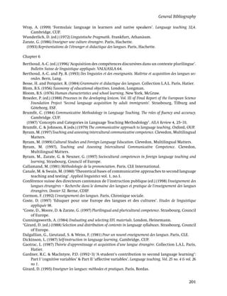 General Bibliography

Wray, A. (1999) ‘Formulaic language in learners and native speakers’. Language teaching 32,4.
    Cambridge, CUP.
Wunderlich, D. (ed.) (1972) Linguistische Pragmatik. Frankfurt, Athanäum.
Zarate, G. (1986) Enseigner une culture étrangère. Paris, Hachette.
  (1993) Représentations de l’étranger et didactique des langues. Paris, Hachette.

Chapter 6
Berthoud, A.-C. (ed.) (1996) ‘Acquisition des compétences discursives dans un contexte plurilingue’.
     Bulletin Suisse de linguistique appliquée. VALS/ASLA 64.
Berthoud, A.-C. and Py, B. (1993) Des linguistes et des enseignants. Maîtrise et acquisition des langues sec-
     ondes. Bern, Lang.
Besse, H. and Porquier, R. (1984) Grammaire et didactique des langues. Collection L.A.L. Paris, Hatier.
Blom, B.S. (1956) Taxonomy of educational objectives. London, Longman.
Bloom, B.S. (1976) Human characteristics and school learning. New York, McGraw.
Broeder, P. (ed.) (1988) Processes in the developing lexicon. Vol. III of Final Report of the European Science
     Foundation Project ‘Second language acquisition by adult immigrants’. Strasbourg, Tilburg and
     Göteborg, ESF.
Brumﬁt, C. (1984) Communicative Methodology in Language Teaching. The roles of ﬂuency and accuracy.
     Cambridge. CUP.
  (1987) ‘Concepts and Categories in Language Teaching Methodology’. AILA Review 4, 25–31.
Brumﬁt, C. & Johnson, K (eds.) (1979) The communicative approach to language teaching. Oxford, OUP.
Byram, M. (1997) Teaching and assessing intercultural communicative competence. Clevedon, Multilingual
     Matters.
Byram, M. (1989) Cultural Studies and Foreign Language Education. Clevedon, Multilingual Matters.
Byram, M. (1997), Teaching and Assessing Intercultural Communicative Competence. Clevedon,
     Multilingual Matters.
Byram, M., Zarate, G. & Neuner, G. (1997) Sociocultural competences in foreign language teaching and
     learning. Strasbourg, Council of Europe.
Callamand, M. (1981) Méthodologie de la prononciation. Paris, CLE International.
Canale, M. & Swain, M. (1980) ‘Theoretical bases of communicative approaches to second language
     teaching and testing’. Applied linguistics vol. 1, no.1.
Conférence suisse des directeurs cantonaux de l’instruction publique (ed.) (1998) Enseignement des
     langues étrangères – Recherche dans le domaine des langues et pratique de l’enseignement des langues
     étrangères. Dossier 52. Berne, CDIP.
Cormon, F. (1992) L’enseignement des langues. Paris, Chronique sociale.
Coste, D. (1997) ‘Eduquer pour une Europe des langues et des cultures’. Etudes de linguistique
     appliquée 98.
*Coste, D., Moore, D. & Zarate, G. (1997) Plurilingual and pluricultural competence. Strasbourg, Council
     of Europe.
Cunningsworth, A. (1984) Evaluating and selecting EFL materials. London, Heinemann.
*Girard, D. (ed.) (1988) Selection and distribution of contents in language syllabuses. Strasbourg, Council
     of Europe.
Dalgallian, G., Lieutaud, S. & Weiss, F. (1981) Pour un nouvel enseignement des langues. Paris, CLE.
Dickinson, L. (1987) Self-instruction in language learning. Cambridge, CUP.
Gaotrac, L. (1987) Théorie d’apprentissage et acquisition d’une langue étrangère. Collection L.A.L. Paris,
     Hatier.
Gardner, R.C. & MacIntyre, P.D. (1992–3) ‘A student’s contribution to second language learning’:
     Part I ‘cognitive variables’ & Part II ‘affective variables’. Language teaching. Vol. 25 no. 4 & vol. 26
     no 1.
Girard, D. (1995) Enseigner les langues: méthodes et pratiques. Paris, Bordas.


                                                                                                         201
 