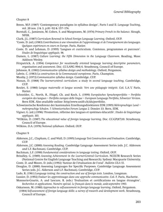 General Bibliography

Chapter 8
Breen, M.P. (1987) ‘Contemporary paradigms in syllabus design’, Parts I and II. Language Teaching,
     vol. 20 nos. 2 & 3, p.81–92 & 157–174.
Burstall, C., Jamieson, M. Cohen, S. and Margreaves, M. (1974) Primary French in the balance. Slough,
     NFER.
Clark, J.L. (1987) Curriculum Renewal in School Foreign Language Learning. Oxford, OUP.
*Coste, D. (ed.) (1983) Contributions à une rénovation de l’apprentissage et de l’enseignement des languages.
     Quelques expériences en cours en Europe. Paris, Hatier.
Coste, D. and Lehman, D. (1995) ‘Langues et curriculum. Contenus, programmes et parcours’.
     Etudes de linguistique appliquée, 98.
Damen, L. (1987) Culture Learning: the Fifth Dimension in the Language Classroom. Reading, Mass:
     Addison Wesley.
Fitzpatrick, A. (1994) Competence for vocationally oriented language learning: descriptive parameters,
     organisation and assessment. Doc. CC-LANG 994) 6. Strasbourg, Council of Europe.
Johnson, K. (1982) Communicative syllabus design and methodology. Oxford, Pergamon.
Labrie, C. (1983) La construction de la Communauté européenne. Paris, Champion.
Munby, J. (1972) Communicative syllabus design. Cambridge, CUP.
Nunan, D. (1988) The learner-centred curriculum: a study in second language teaching. Cambridge,
     CUP.
Roulet, E. (1980) Langue maternelle et langue seconde. Vers une pédagogie intégrée. Col. L.A.’L’ Paris,
     Hatier.
Schneider, G., North, B., Flügel, Ch. and Koch, L. (1999) Europäisches Sprachenportfolio – Portfolio
     européen des langues – Portfolio europeo delle lingue – European Language Portfolio, Schweizer Version.
     Bern EDK. Also available online: http//www.unifr.ch/ids/portfolio.
Schweizerische Konferenz der kantonalen Erzeihungsdirektoren EDK (1995) Mehrsprachiges Land –
     mehrsprachige Schulen. 7. Schweizerisches Forum Langue 2. Dossier 33. Bern, EDK.
Vigner, G. (ed.) (1996) ‘Promotion, réforme des langues et systèmes éducatifs’. Etudes de linguistique
     appliquée, 103.
*Wilkins, D. (1987) The educational value of foreign language learning. Doc. CC-GP(87)10. Strasbourg,
     Council of Europe.
Wilkins, D.A. (1976) Notional syllabuses. Oxford, OUP.

Chapter 9
Alderson, J.C., Clapham, C. and Wall, D. (1995) Language Test Construction and Evaluation. Cambridge,
    CUP.
Alderson, J.C. (2000) Assessing Reading. Cambridge Language Assessment Series (eds. J.C. Alderson
    and L.F. Bachman). Cambridge, CUP.
Bachman, L.F. (1990) Fundamental considerations in language testing. Oxford, OUP.
Brindley, G. (1989) Assessing Achievement in the Learner-Centred Curriculum. NCELTR Research Series
    (National Centre for English Language Teaching and Research). Sydney: Macquarie University.
Coste, D. and Moore, D. (eds.) (1992) ‘Autour de l’évaluation de l’oral’. Bulletin CILA 55.
Douglas, D. (2000) Assessing Languages for Speciﬁc Purposes. Cambridge Language Assessment
    Series (eds. J.C. Alderson and L.F. Bachman). Cambridge, CUP.
Lado, R. (1961) Language testing: the construction and use of foreign tests. London, Longman.
Lussier, D. (1992) Evaluer les apprentissages dans une approche communicative. Col. F. Paris, Hachette.
Monnerie-Goarin, A. and Lescure, R. (eds.) ‘Evaluation et certiﬁcations en langue étrangère’.
    Recherches et applications. Numéro spécial. Le français dans le monde, août-septembre 1993.
Oskarsson, M. (1980) Approaches to self-assessment in foreign language learning. Oxford, Pergamon.
  (1984) Self-assessment of foreign language skills: a survey of research and development work. Strasbourg,
    Council of Europe.

                                                                                                        203
 