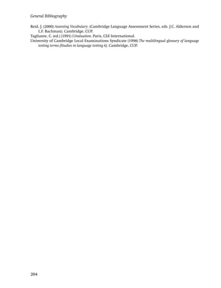 General Bibliography

Reid, J. (2000) Assessing Vocabulary. (Cambridge Language Assessment Series, eds. J.C. Alderson and
    L.F. Bachman). Cambridge, CUP.
Tagliante, C. (ed.) (1991) L’évaluation. Paris, CLE International.
University of Cambridge Local Examinations Syndicate (1998) The multilingual glossary of language
    testing terms (Studies in language testing 6). Cambridge, CUP.




204
 