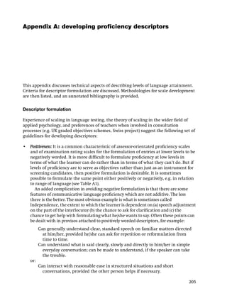Appendix A: developing proﬁciency descriptors




This appendix discusses technical aspects of describing levels of language attainment.
Criteria for descriptor formulation are discussed. Methodologies for scale development
are then listed, and an annotated bibliography is provided.

Descriptor formulation

Experience of scaling in language testing, the theory of scaling in the wider ﬁeld of
applied psychology, and preferences of teachers when involved in consultation
processes (e.g. UK graded objectives schemes, Swiss project) suggest the following set of
guidelines for developing descriptors:

• Positiveness: It is a common characteristic of assessor-orientated proﬁciency scales
  and of examination rating scales for the formulation of entries at lower levels to be
  negatively worded. It is more difﬁcult to formulate proﬁciency at low levels in
  terms of what the learner can do rather than in terms of what they can’t do. But if
  levels of proﬁciency are to serve as objectives rather than just as an instrument for
  screening candidates, then positive formulation is desirable. It is sometimes
  possible to formulate the same point either positively or negatively, e.g. in relation
  to range of language (see Table A1).
    An added complication in avoiding negative formulation is that there are some
  features of communicative language proﬁciency which are not additive. The less
  there is the better. The most obvious example is what is sometimes called
  Independence, the extent to which the learner is dependent on (a) speech adjustment
  on the part of the interlocutor (b) the chance to ask for clariﬁcation and (c) the
  chance to get help with formulating what he/she wants to say. Often these points can
  be dealt with in provisos attached to positively worded descriptors, for example:
         Can generally understand clear, standard speech on familiar matters directed
           at him/her, provided he/she can ask for repetition or reformulation from
           time to time.
         Can understand what is said clearly, slowly and directly to him/her in simple
           everyday conversation; can be made to understand, if the speaker can take
           the trouble.
   or:
         Can interact with reasonable ease in structured situations and short
           conversations, provided the other person helps if necessary.

                                                                                     205
 
