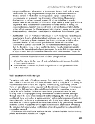 Appendix A: developing proﬁciency descriptors

   comprehensibly covers what are felt to be the major features. Such scales achieve
   ‘deﬁniteness’ by a very comprehensive listing which is intended to transmit a
   detailed portrait of what raters can recognise as a typical learner at the level
   concerned, and are as a result very rich sources of description. There are two
   disadvantages to such an approach however. Firstly, no individual is actually
   ‘typical’. Detailed features co-occur in different ways. Secondly, a descriptor which is
   longer than a two clause sentence cannot realistically be referred to during the
   assessment process. Teachers consistently seem to prefer short descriptors. In the
   project which produced the illustrative descriptors, teachers tended to reject or split
   descriptors longer than about 25 words (approximately two lines of normal type).

• Independence: There are two further advantages of short descriptors. Firstly they are
  more likely to describe a behaviour about which one can say ‘Yes, this person can
  do this’. Consequently shorter, concrete descriptors can be used as independent
  criteria statements in checklists or questionnaires for teacher continuous
  assessment and/or self-assessment. This kind of independent integrity is a signal
  that the descriptor could serve as an objective rather than having meaning only
  relative to the formulation of other descriptors on the scale. This opens up a range
  of opportunities for exploitation in different forms of assessment (see Chapter 9).

 Users of the Framework may wish to consider and where appropriate state:

 • Which of the criteria listed are most relevant, and what other criteria are used explicitly
   or implicitly in their context;
 • To what extent it is desirable and feasible that formations in their system meet criteria
   such as those listed.



Scale development methodologies

The existence of a series of levels presupposes that certain things can be placed at one
level rather than another and that descriptions of a particular degree of skill belong to
one level rather than another. This implies a form of scaling, consistently applied.
There are a number of possible ways in which descriptions of language proﬁciency can
be assigned to different levels. The available methods can be categorised in three
groups: intuitive methods, qualitative methods and quantitative methods. Most
existing scales of language proﬁciency and other sets of levels have been developed
through one of the three intuitive methods in the ﬁrst group. The best approaches
combine all three approaches in a complementary and cumulative process. Qualitative
methods require the intuitive preparation and selection of material and intuitive
interpretation of results. Quantitative methods should quantify qualitatively pre-tested
material, and will require intuitive interpretation of results. Therefore in developing
the Common Reference Levels, a combination of intuitive, qualitative and quantitative
approaches was used.
  If qualitative and quantitative methods are used then there are two possible starting
points: descriptors or performance samples.

                                                                                                 207
 