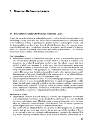 3 Common Reference Levels




3.1   Criteria for descriptors for Common Reference Levels

One of the aims of the Framework is to help partners to describe the levels of proﬁciency
required by existing standards, tests and examinations in order to facilitate comparisons
between different systems of qualiﬁcations. For this purpose the Descriptive Scheme and
the Common Reference Levels have been developed. Between them they provide a con-
ceptual grid which users can exploit to describe their system. Ideally a scale of reference
levels in a common framework should meet the following four criteria. Two relate to
description issues, and two relate to measurement issues:

Description Issues
• A common framework scale should be context-free in order to accommodate generalis-
   able results from different speciﬁc contexts. That is to say that a common scale
   should not be produced specifically for, let us say, the school context and then
   applied to adults, or vice-versa. Yet at the same time the descriptors in a common
   Framework scale need to be context-relevant, relatable to or translatable into each and
   every relevant context – and appropriate for the function they are used for in that
   context. This means that the categories used to describe what learners can do in dif-
   ferent contexts of use must be relatable to the target contexts of use of the different
   groups of learners within the overall target population.
• The description also needs to be based on theories of language competence. This is dif-
   ﬁcult to achieve because the available theory and research is inadequate to provide
   a basis for such a description. Nevertheless, the categorisation and description needs
   to be theoretically grounded. In addition, whilst relating to theory, the description
   must also remain user-friendly – accessible to practitioners. It should encourage them
   to think further about what competence means in their context.

Measurement Issues
• The points on the scale at which particular activities and competences are situated
   in a common framework scale should be objectively determined in that they are based
   on a theory of measurement. This is in order to avoid systematising error through
   adopting unfounded conventions and ‘rules of thumb’ from the authors, particular
   groups of practitioners or existing scales that are consulted.
• The number of levels adopted should be adequate to show progression in different
   sectors, but, in any particular context, should not exceed the number of levels
   between which people are capable of making reasonably consistent distinctions. This
   may mean adopting different sizes of scale step for different dimensions, or a

                                                                                        21
 