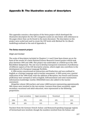Appendix B: The illustrative scales of descriptors




This appendix contains a description of the Swiss project which developed the
illustrative descriptors for the CEF. Categories scaled are also listed, with references to
the pages where they can be found in the main document. The descriptors in this
project were scaled and used to create the CEF levels with Method No 12c (Rasch
modelling) outlined at the end of Appendix A.


The Swiss research project

Origin and Context

The scales of descriptors included in Chapters 3, 4 and 5 have been drawn up on the
basis of the results of a Swiss National Science Research Council project which took
place between 1993 and 1996. This project was undertaken as a follow-up to the 1991
Rüschlikon Symposium. The aim was to develop transparent statements of proﬁciency
of different aspects of the CEF descriptive scheme, which might also contribute to the
development of a European Language Portfolio.
  A 1994 survey concentrated on Interaction and Production and was conﬁned to
English as a Foreign Language and to teacher assessment. A 1995 survey was a partial
replication of the 1994 study, with the addition of Reception, but French and German
proﬁciency were surveyed as well as English. Self-assessment and some examination
information (Cambridge; Goethe; DELF/DALF) were also added to the teacher
assessment.
  Altogether almost 300 teachers and some 2,800 learners representing approximately
500 classes were involved in the two surveys. Learners from lower secondary, upper
secondary, vocational and adult education, were represented in the following
proportions:

             Lower secondary     Upper secondary         Vocational            Adult

   1994            35%                 19%                  15%                 31%

   1995            24%                 31%                  17%                 28%

Teachers from the German- French- Italian- and Romansch-speaking language regions
of Switzerland were involved, though the numbers involved from the Italian- and

                                                                                        217
 