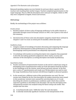 Appendix B: The illustrative scales of descriptors

Romansch-speaking regions was very limited. In each year about a quarter of the
teachers were teaching their mother tongue. Teachers completed questionnaires in the
target language. Thus in 1994 the descriptors were used just in English, whilst in 1995
they were completed in English, French and German.


Methodology

Brieﬂy, the methodology of the project was as follows:


Intuitive phase:
1. Detailed analysis of those scales of language proﬁciency in the public domain or
     obtainable through Council of Europe contacts in 1993; a list is given at the end of
     this summary.

2.    Deconstruction of those scales into descriptive categories related those outlined in
      Chapters 4 and 5 to create an initial pool of classiﬁed, edited descriptors.


Qualitative phase:
3. Category analysis of recordings of teachers discussing and comparing the language
   proﬁciency demonstrated in video performances in order to check that the
   metalanguage used by practitioners was adequately represented.

4.    32 workshops with teachers (a) sorting descriptors into categories they purported
      to describe; (b) making qualitative judgements about clarity, accuracy and
      relevance of the description; (c) sorting descriptors into bands of proﬁciency.


Quantitative phase:
5. Teacher assessment of representative learners at the end of a school year using an
   overlapping series of questionnaires made up of the descriptors found by teachers
   in the workshops to be the clearest, most focused and most relevant. In the ﬁrst
   year a series of 7 questionnaires each made up of 50 descriptors was used to cover
   the range of proﬁciency from learners with 80 hours English to advanced speakers.

6.    In the second year a different series of ﬁve questionnaires was used. The two
      surveys were linked by the fact that descriptors for spoken interaction were reused
      in the second year. Learners were assessed for each descriptor on a 0–4 scale
      describing the relation to performance conditions under which they could be
      expected to perform as described in the descriptor. The way the descriptors were
      interpreted by teachers was analysed using the Rasch rating scale model. This
      analysis had two aims:

      (a) to mathematically scale a ‘difﬁculty value’ for each descriptor.
      (b) to identify statistically signiﬁcant variation in the interpretation of the

218
 