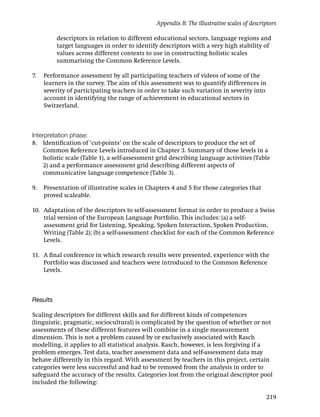 Appendix B: The illustrative scales of descriptors

          descriptors in relation to different educational sectors, language regions and
          target languages in order to identify descriptors with a very high stability of
          values across different contexts to use in constructing holistic scales
          summarising the Common Reference Levels.

7.   Performance assessment by all participating teachers of videos of some of the
     learners in the survey. The aim of this assessment was to quantify differences in
     severity of participating teachers in order to take such variation in severity into
     account in identifying the range of achievement in educational sectors in
     Switzerland.



Interpretation phase:
8. Identiﬁcation of ‘cut-points’ on the scale of descriptors to produce the set of
    Common Reference Levels introduced in Chapter 3. Summary of those levels in a
    holistic scale (Table 1), a self-assessment grid describing language activities (Table
    2) and a performance assessment grid describing different aspects of
    communicative language competence (Table 3).

9.   Presentation of illustrative scales in Chapters 4 and 5 for those categories that
     proved scaleable.

10. Adaptation of the descriptors to self-assessment format in order to produce a Swiss
    trial version of the European Language Portfolio. This includes: (a) a self-
    assessment grid for Listening, Speaking, Spoken Interaction, Spoken Production,
    Writing (Table 2); (b) a self-assessment checklist for each of the Common Reference
    Levels.

11. A ﬁnal conference in which research results were presented, experience with the
    Portfolio was discussed and teachers were introduced to the Common Reference
    Levels.



Results

Scaling descriptors for different skills and for different kinds of competences
(linguistic, pragmatic, sociocultural) is complicated by the question of whether or not
assessments of these different features will combine in a single measurement
dimension. This is not a problem caused by or exclusively associated with Rasch
modelling, it applies to all statistical analysis. Rasch, however, is less forgiving if a
problem emerges. Test data, teacher assessment data and self-assessment data may
behave differently in this regard. With assessment by teachers in this project, certain
categories were less successful and had to be removed from the analysis in order to
safeguard the accuracy of the results. Categories lost from the original descriptor pool
included the following:

                                                                                            219
 