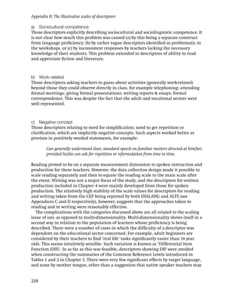 Appendix B: The illustrative scales of descriptors

a) Sociocultural competence
Those descriptors explicitly describing sociocultural and sociolinguistic competence. It
is not clear how much this problem was caused (a) by this being a separate construct
from language proﬁciency; (b) by rather vague descriptors identiﬁed as problematic in
the workshops, or (c) by inconsistent responses by teachers lacking the necessary
knowledge of their students. This problem extended to descriptors of ability to read
and appreciate ﬁction and literature.



b) Work-related
Those descriptors asking teachers to guess about activities (generally work-related)
beyond those they could observe directly in class, for example telephoning; attending
formal meetings; giving formal presentations; writing reports & essays; formal
correspondence. This was despite the fact that the adult and vocational sectors were
well represented.



c) Negative concept
Those descriptors relating to need for simpliﬁcation; need to get repetition or
clariﬁcation, which are implicitly negative concepts. Such aspects worked better as
provisos in positively worded statements, for example:

         Can generally understand clear, standard speech on familiar matters directed at him/her,
         provided he/she can ask for repetition or reformulation from time to time.

Reading proved to be on a separate measurement dimension to spoken interaction and
production for these teachers. However, the data collection design made it possible to
scale reading separately and then to equate the reading scale to the main scale after
the event. Writing was not a major focus of the study, and the descriptors for written
production included in Chapter 4 were mainly developed from those for spoken
production. The relatively high stability of the scale values for descriptors for reading
and writing taken from the CEF being reported by both DIALANG and ALTE (see
Appendices C and D respectively), however, suggests that the approaches taken to
reading and to writing were reasonably effective.
   The complications with the categories discussed above are all related to the scaling
issue of uni- as opposed to multi-dimensionality. Multi-dimensionality shows itself in a
second way in relation to the population of learners whose proﬁciency is being
described. There were a number of cases in which the difﬁculty of a descriptor was
dependent on the educational sector concerned. For example, adult beginners are
considered by their teachers to ﬁnd ‘real life’ tasks signiﬁcantly easier than 14 year
olds. This seems intuitively sensible. Such variation is known as ‘Differential Item
Function (DIF)’. In as far as this was feasible, descriptors showing DIF were avoided
when constructing the summaries of the Common Reference Levels introduced in
Tables 1 and 2 in Chapter 3. There were very few signiﬁcant effects by target language,
and none by mother tongue, other than a suggestion that native speaker teachers may


220
 
