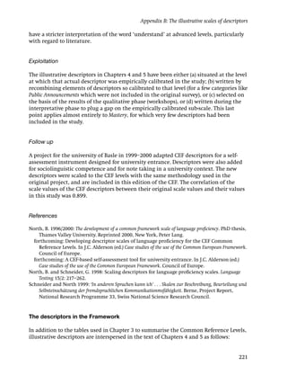 Appendix B: The illustrative scales of descriptors

have a stricter interpretation of the word ‘understand’ at advanced levels, particularly
with regard to literature.


Exploitation

The illustrative descriptors in Chapters 4 and 5 have been either (a) situated at the level
at which that actual descriptor was empirically calibrated in the study; (b) written by
recombining elements of descriptors so calibrated to that level (for a few categories like
Public Announcements which were not included in the original survey), or (c) selected on
the basis of the results of the qualitative phase (workshops), or (d) written during the
interpretative phase to plug a gap on the empirically calibrated sub-scale. This last
point applies almost entirely to Mastery, for which very few descriptors had been
included in the study.


Follow up

A project for the university of Basle in 1999–2000 adapted CEF descriptors for a self-
assessment instrument designed for university entrance. Descriptors were also added
for sociolinguistic competence and for note taking in a university context. The new
descriptors were scaled to the CEF levels with the same methodology used in the
original project, and are included in this edition of the CEF. The correlation of the
scale values of the CEF descriptors between their original scale values and their values
in this study was 0.899.


References

North, B. 1996/2000: The development of a common framework scale of language proﬁciency. PhD thesis,
    Thames Valley University. Reprinted 2000, New York, Peter Lang.
  forthcoming: Developing descriptor scales of language proﬁciency for the CEF Common
    Reference Levels. In J.C. Alderson (ed.) Case studies of the use of the Common European Framework.
    Council of Europe.
  forthcoming: A CEF-based self-assessment tool for university entrance. In J.C. Alderson (ed.)
    Case studies of the use of the Common European Framework. Council of Europe.
North, B. and Schneider, G. 1998: Scaling descriptors for language proﬁciency scales. Language
    Testing 15/2: 217–262.
Schneider and North 1999: ‘In anderen Sprachen kann ich’ . . . Skalen zur Beschreibung, Beurteilung und
    Selbsteinschätzung der fremdsprachlichen Kommunikationmsfähigkeit. Berne, Project Report,
    National Research Programme 33, Swiss National Science Research Council.


The descriptors in the Framework

In addition to the tables used in Chapter 3 to summarise the Common Reference Levels,
illustrative descriptors are interspersed in the text of Chapters 4 and 5 as follows:


                                                                                                   221
 
