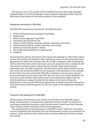 Appendix C: The DIALANG scales

  The primary users of the system will be individual learners who study languages
independently or on formal language courses. However, language teachers may also
ﬁnd many of the features of the system useful for their purposes.



Assessment procedure in DIALANG

The DIALANG assessment procedure has the following steps:

1.   Choice of administration language (14 possible)
2.   Registration
3.   Choice of test language (14 possible)
4.   Vocabulary Size Placement Test
5.   Choice of skill (reading, listening, writing, vocabulary, structures)
6.   Self-assessment (only in reading, listening, and writing)
7.   System pre-estimates learner’s ability
8.   Test of appropriate difﬁculty is administered
9.   Feedback

On entering the system, the learners ﬁrst choose the language in which they wish to
receive instructions and feedback. After registering, users are then presented with a
placement test which also estimates the size of their vocabulary. After choosing the
skill in which they then wish to be tested, users are presented with a number of self-
assessment statements, before taking the test selected. These self-assessment
statements cover the skill in question, and the learner has to decide whether or not
s/he can do the activity described in each statement. Self-assessment is not available
for the other two areas assessed by DIALANG, vocabulary and structures, because
source statements do not exist in the CEF. After the test, as part of the feedback, the
learners are told whether their self-assessed level of proﬁciency differs from the
level of proﬁciency assigned to them by the system on the basis of their test
performance. Users are also offered an opportunity to explore potential reasons for a
mismatch between self-assessment and the test results in the Explanatory Feedback
section.



Purpose of self-assessment in DIALANG

Self-assessment (SA) statements are used for two reasons in the DIALANG system.
Firstly, self-assessment is considered an important activity in itself. It is believed to
encourage autonomous learning, to give learners greater control over their learning
and to enhance learner awareness of their learning process.
  The second purpose of self-assessment in DIALANG is more ‘technical’: the system
uses the Vocabulary Size Placement Test and self-assessment results to pre-estimate the
learners’ ability and then directs them to the test whose difﬁculty level best matches
their ability.

                                                                                        227
 