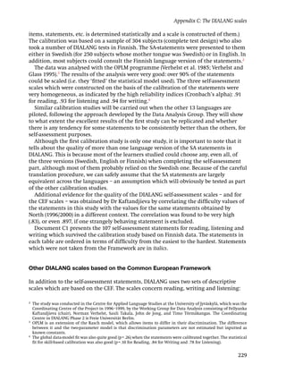 Appendix C: The DIALANG scales

items, statements, etc. is determined statistically and a scale is constructed of them.)
The calibration was based on a sample of 304 subjects (complete test design) who also
took a number of DIALANG tests in Finnish. The SA-statements were presented to them
either in Swedish (for 250 subjects whose mother tongue was Swedish) or in English. In
addition, most subjects could consult the Finnish language version of the statements.2
   The data was analysed with the OPLM programme (Verhelst et al. 1985; Verhelst and
Glass 1995).3 The results of the analysis were very good: over 90% of the statements
could be scaled (i.e. they ‘ﬁtted’ the statistical model used). The three self-assessment
scales which were constructed on the basis of the calibration of the statements were
very homogeneous, as indicated by the high reliability indices (Cronbach’s alpha): .91
for reading, .93 for listening and .94 for writing.4
   Similar calibration studies will be carried out when the other 13 languages are
piloted, following the approach developed by the Data Analysis Group. They will show
to what extent the excellent results of the ﬁrst study can be replicated and whether
there is any tendency for some statements to be consistently better than the others, for
self-assessment purposes.
   Although the ﬁrst calibration study is only one study, it is important to note that it
tells about the quality of more than one language version of the SA statements in
DIALANG. This is because most of the learners studied could choose any, even all, of
the three versions (Swedish, English or Finnish) when completing the self-assessment
part, although most of them probably relied on the Swedish one. Because of the careful
translation procedure, we can safely assume that the SA statements are largely
equivalent across the languages – an assumption which will obviously be tested as part
of the other calibration studies.
   Additional evidence for the quality of the DIALANG self-assessment scales – and for
the CEF scales – was obtained by Dr Kaftandjieva by correlating the difﬁculty values of
the statements in this study with the values for the same statements obtained by
North (1996/2000) in a different context. The correlation was found to be very high
(.83), or even .897, if one strangely behaving statement is excluded.
   Document C1 presents the 107 self-assessment statements for reading, listening and
writing which survived the calibration study based on Finnish data. The statements in
each table are ordered in terms of difﬁculty from the easiest to the hardest. Statements
which were not taken from the Framework are in italics.


Other DIALANG scales based on the Common European Framework

In addition to the self-assessment statements, DIALANG uses two sets of descriptive
scales which are based on the CEF. The scales concern reading, writing and listening:

2
    The study was conducted in the Centre for Applied Language Studies at the University of Jyväskylä, which was the
    Coordinating Centre of the Project in 1996–1999, by the Working Group for Data Analysis consisting of Fellyanka
    Kaftandjieva (chair), Norman Verhelst, Sauli Takala, John de Jong, and Timo Törmäkangas. The Coordinating
    Centre in DIALANG Phase 2 is Freie Universität Berlin.
3
    OPLM is an extension of the Rasch model, which allows items to differ in their discrimination. The difference
    between it and the two-parameter model is that discrimination parameters are not estimated but inputted as
    known constants.
4
    The global data-model ﬁt was also quite good (p= .26) when the statements were calibrated together. The statistical
    ﬁt for skill-based calibration was also good (p= .10 for Reading, .84 for Writing and .78 for Listening).


                                                                                                                  229
 