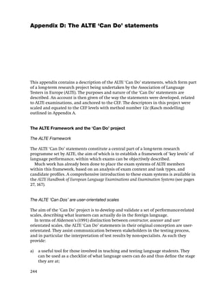 Appendix D: The ALTE ‘Can Do’ statements




This appendix contains a description of the ALTE ‘Can Do’ statements, which form part
of a long-term research project being undertaken by the Association of Language
Testers in Europe (ALTE). The purposes and nature of the ‘Can Do’ statements are
described. An account is then given of the way the statements were developed, related
to ALTE examinations, and anchored to the CEF. The descriptors in this project were
scaled and equated to the CEF levels with method number 12c (Rasch modelling)
outlined in Appendix A.


The ALTE Framework and the ‘Can Do’ project

The ALTE Framework

The ALTE ‘Can Do’ statements constitute a central part of a long-term research
programme set by ALTE, the aim of which is to establish a framework of ‘key levels’ of
language performance, within which exams can be objectively described.
  Much work has already been done to place the exam systems of ALTE members
within this framework, based on an analysis of exam content and task types, and
candidate proﬁles. A comprehensive introduction to these exam systems is available in
the ALTE Handbook of European Language Examinations and Examination Systems (see pages
27, 167).


The ALTE ‘Can Dos’ are user-orientated scales

The aim of the ‘Can Do’ project is to develop and validate a set of performance-related
scales, describing what learners can actually do in the foreign language.
  In terms of Alderson’s (1991) distinction between constructor, assessor and user
orientated scales, the ALTE ‘Can Do’ statements in their original conception are user-
orientated. They assist communication between stakeholders in the testing process,
and in particular the interpretation of test results by non-specialists. As such they
provide:

a)    a useful tool for those involved in teaching and testing language students. They
      can be used as a checklist of what language users can do and thus deﬁne the stage
      they are at;

244
 