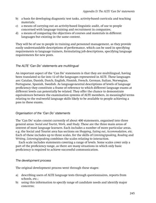 Appendix D: The ALTE ‘Can Do’ statements

b) a basis for developing diagnostic test tasks, activity-based curricula and teaching
   materials;
c) a means of carrying out an activity-based linguistic audit, of use to people
   concerned with language training and recruitment in companies;
d) a means of comparing the objectives of courses and materials in different
   languages but existing in the same context.

They will be of use to people in training and personnel management, as they provide
easily understandable descriptions of performance, which can be used in specifying
requirements to language trainers, formulating job descriptions, specifying language
requirements for new posts.


The ALTE ‘Can Do’ statements are multilingual

An important aspect of the ‘Can Do’ statements is that they are multilingual, having
been translated so far into 12 of the languages represented in ALTE. These languages
are: Catalan, Danish, Dutch, English, Finnish, French, German, Italian, Norwegian,
Portuguese, Spanish, Swedish. As language-neutral descriptions of levels of language
proﬁciency they constitute a frame of reference to which different language exams at
different levels can potentially be related. They offer the chance to demonstrate
equivalences between the examination systems of ALTE members, in meaningful terms
relating to the real-world language skills likely to be available to people achieving a
pass in these exams.


Organisation of the ‘Can Do’ statements

The ‘Can Do’ scales consist currently of about 400 statements, organised into three
general areas: Social and Tourist, Work, and Study. These are the three main areas of
interest of most language learners. Each includes a number of more particular areas,
e.g. the Social and Tourist area has sections on Shopping, Eating out, Accommodation, etc.
Each of these includes up to three scales, for the skills of Listening/speaking, Reading and
Writing. Listening/speaking combines the scales relating to interaction.
   Each scale includes statements covering a range of levels. Some scales cover only a
part of the proﬁciency range, as there are many situations in which only basic
proﬁciency is required to achieve successful communication.


The development process

The original development process went through these stages:

a)   describing users of ALTE language tests through questionnaires, reports from
     schools, etc.;
b)   using this information to specify range of candidate needs and identify major
     concerns;

                                                                                         245
 