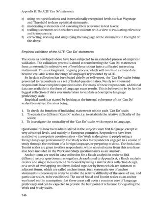 Appendix D: The ALTE ‘Can Do’ statements

c)  using test speciﬁcations and internationally recognised levels such as Waystage
    and Threshold to draw up initial statements;
d) moderating statements and assessing their relevance to test takers;
e) trailing statements with teachers and students with a view to evaluating relevance
    and transparency;
f ) correcting, revising and simplifying the language of the statements in the light of
    the above.


Empirical validation of the ALTE ‘Can Do’ statements

The scales as developed above have been subjected to an extended process of empirical
validation. The validation process is aimed at transforming the ‘Can Do’ statements
from an essentially subjective set of level descriptions into a calibrated measuring
instrument. This is a long-term, ongoing process, which will continue as more data
become available across the range of languages represented by ALTE.
  So far data collection has been based chieﬂy on self-report, the ‘Can Do’ scales being
presented to respondents as a set of linked questionnaires. Nearly ten thousand
respondents have completed questionnaires. For many of these respondents, additional
data are available in the form of language exam results. This is believed to be by far the
biggest collection of data ever undertaken to validate a descriptive language
proﬁciency scale.
  Empirical work has started by looking at the internal coherence of the ‘Can Do’
scales themselves, the aims being:

1. To check the function of individual statements within each ‘Can Do’ scale;
2. To equate the different ‘Can Do’ scales, i.e. to establish the relative difﬁculty of the
   scales;
3. To investigate the neutrality of the ‘Can Do’ scales with respect to language.

Questionnaires have been administered in the subjects’ own ﬁrst language, except at
very advanced levels, and mainly in European countries. Respondents have been
matched to appropriate questionnaires – the Work scales given to people using a
foreign language professionally, the Study scales to respondents engaged in a course of
study through the medium of a foreign language, or preparing to do so. The Social and
Tourist scales are given to other respondents, while selected scales from this area have
also been included in the Work and Study questionnaires as an ‘anchor’.
  Anchor items are used in data collection for a Rasch analysis in order to link
different tests or questionnaires together. As explained in Appendix A, a Rasch analysis
creates one single measurement framework by using a matrix data collection design,
or a series of overlapping test forms linked together by items which are common to
adjacent forms, which are called anchor items. Such systematic use of anchor
statements is necessary in order to enable the relative difﬁculty of the areas of use, and
particular scales, to be established. The use of Social and Tourist scales as an anchor
was based on the assumption that these areas call upon a common core of language
proﬁciency and can be expected to provide the best point of reference for equating the
Work and Study scales.

246
 