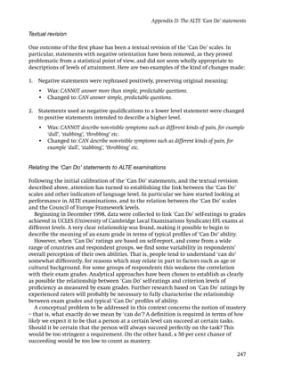 Appendix D: The ALTE ‘Can Do’ statements

Textual revision

One outcome of the ﬁrst phase has been a textual revision of the ‘Can Do’ scales. In
particular, statements with negative orientation have been removed, as they proved
problematic from a statistical point of view, and did not seem wholly appropriate to
descriptions of levels of attainment. Here are two examples of the kind of changes made:

1. Negative statements were rephrased positively, preserving original meaning:
    • Was: CANNOT answer more than simple, predictable questions.
    • Changed to: CAN answer simple, predictable questions.

2. Statements used as negative qualiﬁcations to a lower level statement were changed
   to positive statements intended to describe a higher level.
    • Was: CANNOT describe non-visible symptoms such as different kinds of pain, for example
      ‘dull’, ‘stabbing’, ‘throbbing’ etc.
    • Changed to: CAN describe non-visible symptoms such as different kinds of pain, for
      example ‘dull’, ‘stabbing’, ‘throbbing’ etc.


Relating the ‘Can Do’ statements to ALTE examinations

Following the initial calibration of the ‘Can Do’ statements, and the textual revision
described above, attention has turned to establishing the link between the ‘Can Do’
scales and other indicators of language level. In particular we have started looking at
performance in ALTE examinations, and to the relation between the ‘Can Do’ scales
and the Council of Europe Framework levels.
   Beginning in December 1998, data were collected to link ‘Can Do’ self-ratings to grades
achieved in UCLES (University of Cambridge Local Examinations Syndicate) EFL exams at
different levels. A very clear relationship was found, making it possible to begin to
describe the meaning of an exam grade in terms of typical proﬁles of ‘Can Do’ ability.
   However, when ‘Can Do’ ratings are based on self-report, and come from a wide
range of countries and respondent groups, we ﬁnd some variability in respondents’
overall perception of their own abilities. That is, people tend to understand ‘can do’
somewhat differently, for reasons which may relate in part to factors such as age or
cultural background. For some groups of respondents this weakens the correlation
with their exam grades. Analytical approaches have been chosen to establish as clearly
as possible the relationship between ‘Can Do’ self-ratings and criterion levels of
proﬁciency as measured by exam grades. Further research based on ‘Can Do’ ratings by
experienced raters will probably be necessary to fully characterise the relationship
between exam grades and typical ‘Can Do’ proﬁles of ability.
   A conceptual problem to be addressed in this context concerns the notion of mastery
– that is, what exactly do we mean by ‘can do’? A deﬁnition is required in terms of how
likely we expect it to be that a person at a certain level can succeed at certain tasks.
Should it be certain that the person will always succeed perfectly on the task? This
would be too stringent a requirement. On the other hand, a 50 per cent chance of
succeeding would be too low to count as mastery.

                                                                                        247
 