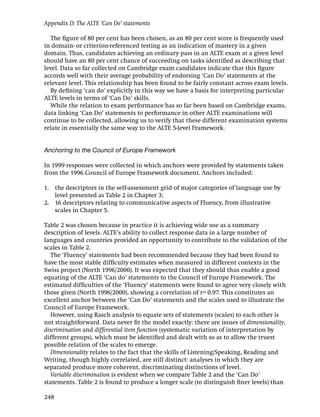 Appendix D: The ALTE ‘Can Do’ statements

  The ﬁgure of 80 per cent has been chosen, as an 80 per cent score is frequently used
in domain- or criterion-referenced testing as an indication of mastery in a given
domain. Thus, candidates achieving an ordinary pass in an ALTE exam at a given level
should have an 80 per cent chance of succeeding on tasks identiﬁed as describing that
level. Data so far collected on Cambridge exam candidates indicate that this ﬁgure
accords well with their average probability of endorsing ‘Can Do’ statements at the
relevant level. This relationship has been found to be fairly constant across exam levels.
  By deﬁning ‘can do’ explicitly in this way we have a basis for interpreting particular
ALTE levels in terms of ‘Can Do’ skills.
  While the relation to exam performance has so far been based on Cambridge exams,
data linking ‘Can Do’ statements to performance in other ALTE examinations will
continue to be collected, allowing us to verify that these different examination systems
relate in essentially the same way to the ALTE 5-level Framework.


Anchoring to the Council of Europe Framework

In 1999 responses were collected in which anchors were provided by statements taken
from the 1996 Council of Europe Framework document. Anchors included:

1. the descriptors in the self-assessment grid of major categories of language use by
   level presented as Table 2 in Chapter 3;
2. 16 descriptors relating to communicative aspects of Fluency, from illustrative
   scales in Chapter 5.

Table 2 was chosen because in practice it is achieving wide use as a summary
description of levels. ALTE’s ability to collect response data in a large number of
languages and countries provided an opportunity to contribute to the validation of the
scales in Table 2.
   The ‘Fluency’ statements had been recommended because they had been found to
have the most stable difﬁculty estimates when measured in different contexts in the
Swiss project (North 1996/2000). It was expected that they should thus enable a good
equating of the ALTE ‘Can do’ statements to the Council of Europe Framework. The
estimated difﬁculties of the ‘Fluency’ statements were found to agree very closely with
those given (North 1996/2000), showing a correlation of r= 0.97. This constitutes an
excellent anchor between the ‘Can Do’ statements and the scales used to illustrate the
Council of Europe Framework.
   However, using Rasch analysis to equate sets of statements (scales) to each other is
not straightforward. Data never ﬁt the model exactly: there are issues of dimensionality,
discrimination and differential item function (systematic variation of interpretation by
different groups), which must be identiﬁed and dealt with so as to allow the truest
possible relation of the scales to emerge.
   Dimensionality relates to the fact that the skills of Listening/Speaking, Reading and
Writing, though highly correlated, are still distinct: analyses in which they are
separated produce more coherent, discriminating distinctions of level.
   Variable discrimination is evident when we compare Table 2 and the ‘Can Do’
statements. Table 2 is found to produce a longer scale (to distinguish ﬁner levels) than

248
 