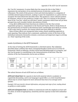 Appendix D: The ALTE ‘Can Do’ statements

the ‘Can Do’ statements. It seems likely that the reason for this is that Table 2
represents the end product of an extended process of selection, analysis and
reﬁnement. The result of this process is that each level description is a composite of
carefully selected typical elements, making it easier for respondents at a given level to
recognise the level which best describes them. This produces a more coherent pattern
of responses, which in turn produces a longer scale. This is in contrast to the present
form of the ‘Can Dos’, which are still short, atomic statements which have not yet been
grouped into such rounded, holistic descriptions of levels.
  Group effects (differential item function) are evident in the fact that certain
respondent groups (i.e. respondents to the Social and Tourist, Work or Study forms of
the questionnaire) are found to discriminate levels considerably more ﬁnely on certain
of the scales used as anchors, for reasons which have been difﬁcult to identify.
  None of these effects are unexpected when using a Rasch modelling approach to
scale equating. They indicate that a systematic, qualitative review of the texts of the
individual statements themselves remains a necessary and important stage in arriving
at a ‘ﬁnal’ equating of the scales.



Levels of proﬁciency in the ALTE Framework

At the time of writing the ALTE Framework is a ﬁve-level system. The validation
described above conﬁrms that these correspond broadly to levels A2 to C2 of the CE
Framework. Work on deﬁning a further initial level (Breakthrough) is in progress, and
the Can Do project is contributing to the characterisation of this level. Thus the
relation of the two Frameworks can be seen as follows:

 Council of        A1            A2           B1            B2            C1            C2
  Europe
   Levels

    ALTE          ALTE          ALTE         ALTE          ALTE          ALTE          ALTE
    Levels    Breakthrough     Level 1      Level 2       Level 3       Level 4       Level 5
                  Level


The salient features of each ALTE level are as follows:

ALTE Level 5 (Good User): the capacity to deal with material which is academic or
cognitively demanding, and to use language to good effect, at a level of performance
which may in certain respects be more advanced than that of an average native
speaker.
Example: CAN scan texts for relevant information, and grasp main topic of text, reading almost
as quickly as a native speaker.

ALTE Level 4 (Competent User): an ability to communicate with the emphasis on how well
it is done, in terms of appropriacy, sensitivity and the capacity to deal with unfamiliar
topics.

                                                                                             249
 