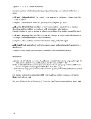 Appendix D: The ALTE ‘Can Do’ statements

Example: CAN deal with hostile questioning conﬁdently. CAN get and hold onto his/her turn to
speak.

ALTE Level 3 (Independent User): the capacity to achieve most goals and express oneself on
a range of topics.
Example: CAN show visitors round and give a detailed description of a place.

ALTE Level 2 (Threshold User): an ability to express oneself in a limited way in familiar
situations and to deal in a general way with non-routine information.
Example: CAN ask to open an account at a bank, provided that the procedure is straightforward.

ALTE Level 1 (Waystage User): an ability to deal with simple, straightforward information
and begin to express oneself in familiar contexts.
Example: CAN take part in a routine conversation on simple predictable topics.

ALTE Breakthrough Level: a basic ability to communicate and exchange information in a
simple way.
Example: CAN ask simple questions about a menu and understand simple answers.


References

Alderson, J. C. 1991: Bands and scores. In: Alderson, J.C. and North, B. (eds.): Language testing in the
    1990s. London: British Council / Macmillan, Developments in ELT, 71–86.
North, B. 1996/2000: The development of a common framework scale of language proﬁciency. PhD thesis,
    Thames Valley University. Reprinted 2000, New York, Peter Lang.
ALTE Handbook of language examinations and examination systems (available from ALTE Secretariat at
    UCLES).

For further information about the ALTE project, please contact Marianne Hirtzel at
Hirtzel.m@ucles.org.uk

Neil Jones, Marianne Hirtzel, University of Cambridge Local Examinations Syndicate, March 2000




250
 