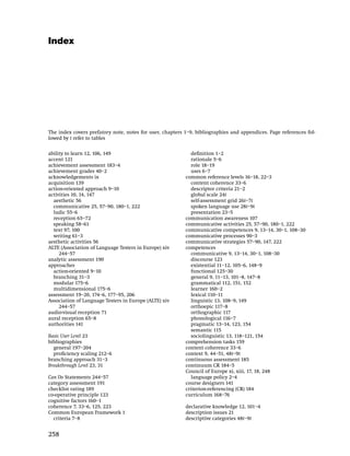 Index
The entries in the index are not hyperlinked to the text.

You can use the 'find' function (Edit / Find or Edit / Search*) to search
through the text of the document for occurrences of these (or any other)
words.

You can also use the 'go to page' function (Document / Go to page or
View / Go To*) to go directly to the pages given in the index.

*Different versions of Acrobat Reader use different names for these
commands.

The index covers prefatory note, notes for user, chapters 1–9, bibliographies and appendices. Page references fol-
lowed by t refer to tables

ability to learn 12, 106, 149                                 deﬁnition 1–2
accent 121                                                    rationale 5–6
achievement assessment 183–4                                  role 18–19
achievement grades 40–2                                       uses 6–7
acknowledgements ix                                         common reference levels 16–18, 22–3
acquisition 139                                               content coherence 33–6
action-oriented approach 9–10                                 descriptor criteria 21–2
activities 10, 14, 147                                        global scale 24t
  aesthetic 56                                                self-assessment grid 26t–7t
  communicative 25, 57–90, 180–1, 222                         spoken language use 28t–9t
  ludic 55–6                                                  presentation 23–5
  reception 65–72                                           communication awareness 107
  speaking 58–61                                            communicative activities 25, 57–90, 180–1, 222
  text 97, 100                                              communicative competences 9, 13–14, 30–1, 108–30
  writing 61–3                                              communicative processes 90–3
aesthetic activities 56                                     communicative strategies 57–90, 147, 222
ALTE (Association of Language Testers in Europe) xiv        competences
     244–57                                                   communicative 9, 13–14, 30–1, 108–30
analytic assessment 190                                       discourse 123
approaches                                                    existential 11–12, 105–6, 148–9
  action-oriented 9–10                                        functional 125–30
  branching 31–3                                              general 9, 11–13, 101–8, 147–8
  modular 175–6                                               grammatical 112, 151, 152
  multidimensional 175–6                                      learner 160–2
assessment 19–20, 174–6, 177–95, 206                          lexical 110–11
Association of Language Testers in Europe (ALTE) xiv          linguistic 13, 108–9, 149
     244–57                                                   orthoepic 117–8
audio-visual reception 71                                     orthographic 117
aural reception 65–8                                          phonological 116–7
authorities 141                                               pragmatic 13–14, 123, 154
                                                              semantic 115
Basic User Level 23                                           sociolinguistic 13, 118–121, 154
bibliographies                                              comprehension tasks 159
  general 197–204                                           content coherence 33–6
  proﬁciency scaling 212–6                                  context 9, 44–51, 48t–9t
branching approach 31–3                                     continuous assessment 185
Breakthrough Level 23, 31                                   continuum CR 184–5
                                                            Council of Europe xi, xiii, 17, 18, 248
Can Do Statements 244–57                                      language policy 2–4
category assessment 191                                     course designers 141
checklist rating 189                                        criterion-referencing (CR) 184
co-operative principle 123                                  curriculum 168–76
cognitive factors 160–1
coherence 7, 33–6, 125, 223                                 declarative knowledge 12, 101–4
Common European Framework 1                                 description issues 21
  criteria 7–8                                              descriptive categories 48t–9t


258
 