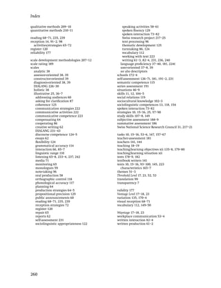 Index

qualitative methods 209–10                    speaking activities 58–61
quantitative methods 210–11                   spoken ﬂuency 129
                                              spoken interaction 73–82
reading 68–71, 235, 239                       Swiss research project 217–25
reception 14, 91–2, 98                        text processing 96
  activities/strategies 65–72                 thematic development 125
register 120                                  turntaking 86, 124
reliability 177                               vocabulary 112
                                              working with text 223
scale development methodologies 207–12        writing 61–3, 82–4, 231, 236, 240
scale rating 189                             language proﬁciency 37–40, 181, 224t
scales                                       user-oriented 37–8, 39
  analytic 38                                see also descriptors
  assessor-oriented 38, 39                schools 172–4
  constructor-oriented 39                 self-assessment 126–7t, 181, 191–2, 231
  diagnosis-oriented 38, 39               semantic competence 115
  DIALANG 226–30                          series assessment 191
  holistic 38                             situations 46–9
  illustrative 25, 36–7                   skills 11, 12, 104–5
    addressing audiences 60               social relations 119
    asking for clariﬁcation 87            sociocultural knowledge 102–3
    coherence 125                         sociolinguistic competences 13, 118, 154
    communication strategies 222          spoken interaction 73–82
    communicative activities 222          strategies 10, 15–16, 25, 57–90
    communicative competence 223          study skills 107–8, 149
    compensating 64                       subjective assessment 188–9
    cooperating 86                        summative assessment 186
    creative writing 62                   Swiss National Science Research Council 31, 217–21
    DIALANG 231–43
    discourse competence 124–5            tasks 10, 15–16, 53–6, 147, 157–67
    essays 62                             teacher-assessment 181
    ﬂexibility 124                        teachers 141, 144
    grammatical accuracy 114              teaching 18–19
    interaction 66, 85–7                  teaching/learning objectives xii 135–8, 179–80
    linguistic range 110                  teaching/learning situation xii
    listening 65–8, 233–4, 237, 242       tests 178–9, 182
    media 71                              textbook writers 141
    monitoring 65                         texts 10, 15–16, 93–100, 145, 223
    monologues 59                           characteristics 165–7
    note-taking 96                        themes 51–3
    oral production 58                    Threshold Level 17, 23, 52, 53
    orthographic control 118              translation 99
    phonological accuracy 117             transparency 7
    planning 64
    production strategies 64–5            validity 177
    propositional precision 129           Vantage Level 17–18, 23
    public announcements 60               variation 135, 170–4
    reading 68–71, 235, 239               visual reception 68–71
    reception strategies 72               vocabulary 112, 149–50
    register 120
    repair 65                             Waystage 17–18, 23
    reports 62                            workplace communication 53–4
    self-assessment 231                   written interaction 82–4
    sociolinguistic appropriateness 122   written production 61–2




260
 