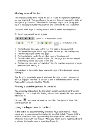 Moving around the text
The simplest way to move round the text is to use the PgUp and PgDn keys
on your keyboard. You can also use the up and down arrows on the slider at
the right of your screen. This is fine for reading a sequence of paragraphs,
but it is not very useful for moving from one section of the text to another.

There are other ways of moving around and it is worth exploring them.

On the screen you will see six arrows:

                          Version 5 – at the top of the screen

                                                   Version 6 – at the bottom of the
                                                   screen

1. The first arrow takes you to the very first page of the document.
2. The second takes you to the page before the one you are reading now
3. The third takes you to the next page
4. The fourth takes you to the very last page of the document
5. The fifth takes you to “previous view”, i.e. the page you were looking at
   immediately before you came to this one.
6. The last one takes you to “next view”, i.e. the next in a sequence of pages
   you have been looking at.

The numbers in the middle show you which page of the document you are
looking at.

Tip: To go to a particular page if you know the page number, you can use
the “Go to page” function. In version 5, this is found in Document / Go to
Page and in version 6, it is View / Go to.

Finding a word or phrase in the text
You can easily find parts of the text which contain any given word you are
looking for. This is helpful for finding references to a particular topic you are
interested in.

Click on       and enter the word, or use Edit / Find (Version 5) or Edit /
Search (Version 6).

Using the hyperlinks in the text
In the text of the document many hyperlinks have been inserted. These
enable you to move around the text easily from link to link. You can tell if a
word or phrase has been hyperlinked by the shape of the “hand” marker
which you move with your mouse. When you hold it over a hyperlinked word
or phrase, the hand moves to a pointing finger.
 