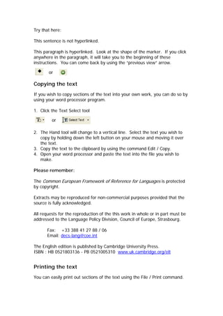 Try that here:

This sentence is not hyperlinked.

This paragraph is hyperlinked. Look at the shape of the marker. If you click
anywhere in the paragraph, it will take you to the beginning of these
instructions. You can come back by using the “previous view” arrow.

       or

Copying the text
If you wish to copy sections of the text into your own work, you can do so by
using your word processor program.

1. Click the Text Select tool

         or

2. The Hand tool will change to a vertical line. Select the text you wish to
   copy by holding down the left button on your mouse and moving it over
   the text.
3. Copy the text to the clipboard by using the command Edit / Copy.
4. Open your word processor and paste the text into the file you wish to
   make.

Please remember:

The Common European Framework of Reference for Languages is protected
by copyright.

Extracts may be reproduced for non-commercial purposes provided that the
source is fully acknowledged.

All requests for the reproduction of the this work in whole or in part must be
addressed to the Language Policy Division, Council of Europe, Strasbourg.

       Fax: +33 388 41 27 88 / 06
       Email: decs-lang@coe.int

The English edition is published by Cambridge University Press.
ISBN : HB 0521803136 - PB 0521005310 www.uk.cambridge.org/elt


Printing the text
You can easily print out sections of the text using the File / Print command.
 
