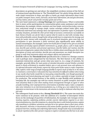 Common European Framework of Reference for Languages: learning, teaching, assessment

  descriptors on getting out and about: the simpliﬁed cut-down version of the full set
  of transactional speciﬁcations in ‘The Threshold Level’ for adults living abroad, like:
  make simple transactions in shops, post ofﬁces or banks; get simple information about travel;
  use public transport: buses, trains, and taxis, ask for basic information, ask and give directions,
  and buy tickets; ask for and provide everyday goods and services.
• The next band represents a strong Waystage (A2+) performance. What is noticeable
  here is more active participation in conversation given some assistance and certain
  limitations, for example: initiate, maintain and close simple, restricted face-to-face conversa-
  tion; understand enough to manage simple, routine exchanges without undue effort; make
  him/herself understood and exchange ideas and information on familiar topics in predictable
  everyday situations, provided the other person helps if necessary; communicate successfully on
  basic themes if he/she can ask for help to express what he wants to; deal with everyday situa-
  tions with predictable content, though he/she will generally have to compromise the message and
  search for words; interact with reasonable ease in structured situations, given some help, but
  participation in open discussion is fairly restricted; plus signiﬁcantly more ability to
  sustain monologues, for example: express how he/she feels in simple terms; give an extended
  description of everyday aspects of his/her environment e.g. people, places, a job or study experi-
  ence; describe past activities and personal experiences; describe habits and routines; describe
  plans and arrangements; explain what he/she likes or dislikes about something; give short, basic
  descriptions of events and activities; describe pets and possessions; use simple descriptive lan-
  guage to make brief statements about and compare objects and possessions.
• Level B1 reﬂects the Threshold Level speciﬁcation for a visitor to a foreign country
  and is perhaps most categorised by two features. The ﬁrst feature is the ability to
  maintain interaction and get across what you want to, in a range of contexts, for
  example: generally follow the main points of extended discussion around him/her, provided
  speech is clearly articulated in standard dialect; give or seek personal views and opinions in
  an informal discussion with friends; express the main point he/she wants to make comprehen-
  sibly; exploit a wide range of simple language ﬂexibly to express much of what he or she wants
  to; maintain a conversation or discussion but may sometimes be difﬁcult to follow when trying
  to say exactly what he/she would like to; keep going comprehensibly, even though pausing for
  grammatical and lexical planning and repair is very evident, especially in longer stretches of
  free production. The second feature is the ability to cope ﬂexibly with problems in
  everyday life, for example cope with less routine situations on public transport; deal with
  most situations likely to arise when making travel arrangements through an agent or when
  actually travelling; enter unprepared into conversations on familiar topics; make a complaint;
  take some initiatives in an interview/consultation (e.g. to bring up a new subject) but is very
  dependent on interviewer in the interaction; ask someone to clarify or elaborate what they have
  just said.
• The subsequent band seems to be a Strong Threshold (B1+). The same two main fea-
  tures continue to be present, with the addition of a number of descriptors which
  focus on the exchange of quantities of information, for example: take messages commu-
  nicating enquiries, explaining problems; provide concrete information required in an inter-
  view/consultation (e.g. describe symptoms to a doctor) but does so with limited precision; explain
  why something is a problem; summarise and give his or her opinion about a short story, article,
  talk, discussion, interview, or documentary and answer further questions of detail; carry out a
  prepared interview, checking and conﬁrming information, though he/she may occasionally have
  to ask for repetition if the other person’s response is rapid or extended; describe how to do some-

34
 