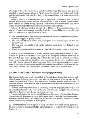 Common Reference Levels

(Waystage), to be better than what is stated at A2 (Waystage). That means that provisos
attached to a performance placed at A2 (Waystage) for example ‘provided speech is clearly
and slowly articulated’ will have less force, or be non-applicable to a performance at B1
(Threshold).
   Not every element or aspect in a descriptor is repeated at the following level. That is to
say that entries at each level describe selectively what is seen as salient or new at that
level. They do not systematically repeat all the elements mentioned at the level below
with a minor change of formulation to indicate increased difﬁculty.
   Not every level is described on all scales. It is difﬁcult to draw conclusions from the
absence of a particular area at a particular level, since this could be due to one of several
different reasons, or to a combination of them:

• The area exists at this level: some descriptors were included in the research project,
  but were dropped in quality control;
• The area probably exists at this level: descriptors could presumably be written, but
  haven’t been;
• The area may exist at this level: but formulation seems to be very difﬁcult if not
  impossible;
• The area doesn’t exist or isn’t relevant at this level; a distinction cannot be made here.

If users of the Framework wish to exploit the descriptor bank they will need to take a
view on the question of what to do about gaps in the descriptors provided. It may well be
the case that gaps can be plugged by further elaboration in the context concerned,
and/or by merging material from the user’s own system. On the other hand some gaps
may still – rightly – remain. It might be the case that a particular category is not relevant
towards the top or bottom of the set of levels. A gap in the middle of a scale may, on the
other hand, indicate that a meaningful distinction cannot easily be formulated.


3.8   How to use scales of descriptors of language proﬁciency

The Common Reference Levels exempliﬁed in Tables 1, 2 and 3 constitute a verbal scale
of proﬁciency. Technical issues concerned with the development of such a scale are dis-
cussed in Appendix A. Chapter 9 on assessment describes ways in which the scale of
Common Reference Levels can be used as a resource in relation to the assessment of lan-
guage proﬁciency.
   However, a very important issue in discussing scales of language proﬁciency is the
accurate identiﬁcation of the purpose the scale is to serve, and an appropriate matching
of the formulation of scale descriptors to that purpose.
   A functional distinction has been made between three types of scales of proﬁciency:
(a) user-oriented, (b) assessor-oriented and (c) constructor-oriented scales (Alderson 1991).
Problems can arise when a scale designed for one function is used for another – unless
the formulation can be shown to be adequate.

(a) user-oriented scales report typical or likely behaviours of learners at any given level.
Statements tend to talk about what the learner can do and to be positively worded, even at
low levels:

                                                                                          37
 