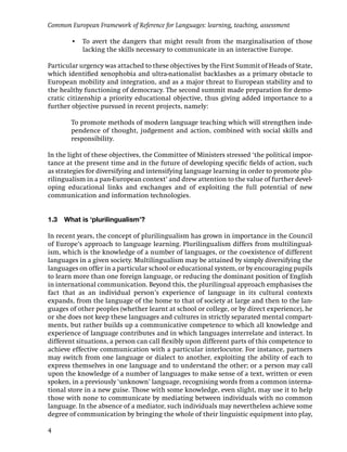 Common European Framework of Reference for Languages: learning, teaching, assessment

        • To avert the dangers that might result from the marginalisation of those
          lacking the skills necessary to communicate in an interactive Europe.

Particular urgency was attached to these objectives by the First Summit of Heads of State,
which identiﬁed xenophobia and ultra-nationalist backlashes as a primary obstacle to
European mobility and integration, and as a major threat to European stability and to
the healthy functioning of democracy. The second summit made preparation for demo-
cratic citizenship a priority educational objective, thus giving added importance to a
further objective pursued in recent projects, namely:

        To promote methods of modern language teaching which will strengthen inde-
        pendence of thought, judgement and action, combined with social skills and
        responsibility.

In the light of these objectives, the Committee of Ministers stressed ‘the political impor-
tance at the present time and in the future of developing speciﬁc ﬁelds of action, such
as strategies for diversifying and intensifying language learning in order to promote plu-
rilingualism in a pan-European context’ and drew attention to the value of further devel-
oping educational links and exchanges and of exploiting the full potential of new
communication and information technologies.


1.3   What is ‘plurilingualism’?

In recent years, the concept of plurilingualism has grown in importance in the Council
of Europe’s approach to language learning. Plurilingualism differs from multilingual-
ism, which is the knowledge of a number of languages, or the co-existence of different
languages in a given society. Multilingualism may be attained by simply diversifying the
languages on offer in a particular school or educational system, or by encouraging pupils
to learn more than one foreign language, or reducing the dominant position of English
in international communication. Beyond this, the plurilingual approach emphasises the
fact that as an individual person’s experience of language in its cultural contexts
expands, from the language of the home to that of society at large and then to the lan-
guages of other peoples (whether learnt at school or college, or by direct experience), he
or she does not keep these languages and cultures in strictly separated mental compart-
ments, but rather builds up a communicative competence to which all knowledge and
experience of language contributes and in which languages interrelate and interact. In
different situations, a person can call ﬂexibly upon different parts of this competence to
achieve effective communication with a particular interlocutor. For instance, partners
may switch from one language or dialect to another, exploiting the ability of each to
express themselves in one language and to understand the other; or a person may call
upon the knowledge of a number of languages to make sense of a text, written or even
spoken, in a previously ‘unknown’ language, recognising words from a common interna-
tional store in a new guise. Those with some knowledge, even slight, may use it to help
those with none to communicate by mediating between individuals with no common
language. In the absence of a mediator, such individuals may nevertheless achieve some
degree of communication by bringing the whole of their linguistic equipment into play,

4
 