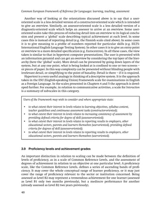 Common European Framework of Reference for Languages: learning, teaching, assessment

   Another way of looking at the orientations discussed above is to say that a user-
oriented scale is a less detailed version of a constructor-oriented scale which is intended
to give an overview. Similarly, an assessor-oriented scale is a less detailed version of a
diagnostic-oriented scale which helps an assessor to arrive at an overview. Some user-
oriented scales take this process of reducing detail into an overview to its logical conclu-
sion and present a ‘global’ scale describing typical achievement at each level. In some
cases this is instead of reporting detail (e.g. the Finnish scale cited above). In some cases
it is to give meaning to a proﬁle of numbers reported for particular skills (e.g. IELTS:
International English Language Testing System). In other cases it is to give an entry point
or overview to a more detailed speciﬁcation (e.g. Eurocentres). In all these cases, the view
taken is similar to that in hypertext computer presentations. The user is presented with
an information pyramid and can get an overview by considering the top layer of the hier-
archy (here the ‘global’ scale). More detail can be presented by going down layers of the
system, but at any one point, what is being looked at is conﬁned to one or two screens –
or pieces of paper. In this way complexity can be presented without blinding people with
irrelevant detail, or simplifying to the point of banality. Detail is there – if it is required.
   Hypertext is a very useful analogy in thinking of a descriptive system. It is the approach
taken in the ESU (English-speaking Union) Framework scale for examinations in English
as a Foreign Language. In the scales presented in Chapters 4 and 5 the approach is devel-
oped further. For example, in relation to communicative activities, a scale for Interaction
is a summary of sub-scales in this category.

 Users of the Framework may wish to consider and where appropriate state:

 • to what extent their interest in levels relates to learning objectives, syllabus content,
   teacher guidelines and continuous assessment tasks (constructor-oriented);
 • to what extent their interest in levels relates to increasing consistency of assessment by
   providing deﬁned criteria for degree of skill (assessor-oriented);
 • to what extent their interest in levels relates to reporting results to employers, other
   educational sectors, parents and learners themselves (user-oriented), providing deﬁned
   criteria for degrees of skill (assessor-oriented);
 • to what extent their interest in levels relates to reporting results to employers, other
   educational sectors, parents and learners themselves (user-oriented).



3.9   Proﬁciency levels and achievement grades

An important distinction in relation to scaling can be made between the deﬁnition of
levels of proﬁciency, as in a scale of Common Reference Levels, and the assessment of
degrees of achievement in relation to an objective at one particular level. A proﬁciency
scale, like the Common Reference Levels, deﬁnes a series of ascending bands of proﬁ-
ciency. It may cover the whole conceptual range of learner proﬁciency, or it may just
cover the range of proﬁciency relevant to the sector or institution concerned. Being
assessed as Level B2 may represent a tremendous achievement for one learner (assessed
as Level B1 only two months previously), but a mediocre performance for another
(already assessed as Level B2 two years previously).

40
 