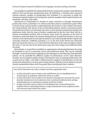 Common European Framework of Reference for Languages: learning, teaching, assessment

   It is possible to establish the relationship between examination grades and proﬁciency
levels in this way because examinations have, by deﬁnition, a standard and a group of
trained assessors capable of interpreting that standard. It is necessary to make the
common standards explicit and transparent, provide examples which operationalise the
standards, and then scale them.
   Assessment of achievement in schools in many countries is through achievement
grades (notes, Noten), sometimes 1–6, with 4 as the Pass, norm or ‘satisfactory’ grade. What
is meant by the various grades is internalised by the teachers in the context concerned,
but rarely deﬁned. The nature of the relationship between teacher assessment grades
and proﬁciency levels is in principle the same as that between examination grades and
proﬁciency levels. But the issue is further complicated by the fact that there will be a
myriad of standards involved. This is because, apart from the question of the form of
assessment used and degree of common interpretation of grades by teachers in any one
context, each school year in each type of school in each educationally distinct region will
naturally constitute a different standard. A ‘4’ at the end of the fourth year obviously
does not mean the same as a ‘4’ at the end of the third year in the same secondary school.
Nor will a ‘4’ for the end of the fourth year mean the same thing in two different kinds
of school.
   Nevertheless, it is possible to establish an approximate relationship between the range
of standards in use in a particular sector and proﬁciency levels. This can be achieved
through a cumulative process employing such techniques as the following. Standard deﬁ-
nitions can be provided for different grades of achievement of the same objective.
Teachers can be asked to proﬁle average achievement onto an existing proﬁciency scale
or grid such as Table 1 and Table 2. Representative samples of performance can be col-
lected and calibrated to a scale in joint rating sessions. Teachers can be asked to rate pre-
viously standardised videos with the grades they normally give their students.

 Users of the Framework may wish to consider and where appropriate state:

 • to what extent their concern relates to the establishment of a set of proﬁling levels to
   record progress in proﬁciency within their system as a whole
 • to what extent their concern relates to the provision of transparent criteria for the award
   of grades of achievement in the objectives set for a particular proﬁciency level, perhaps
   operationalised by an examination, perhaps assessed by teachers
 • to what extent their concern relates to the development of a common framework to
   establish coherent relationships between a range of educational sectors, proﬁciency levels,
   and assessment types within their system.




42
 