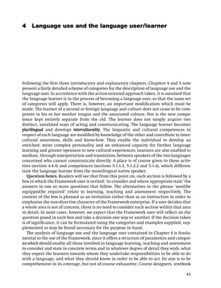 4 Language use and the language user/learner




Following the ﬁrst three introductory and explanatory chapters, Chapters 4 and 5 now
present a fairly detailed scheme of categories for the description of language use and the
language user. In accordance with the action-oriented approach taken, it is assumed that
the language learner is in the process of becoming a language user, so that the same set
of categories will apply. There is, however, an important modiﬁcation which must be
made. The learner of a second or foreign language and culture does not cease to be com-
petent in his or her mother tongue and the associated culture. Nor is the new compe-
tence kept entirely separate from the old. The learner does not simply acquire two
distinct, unrelated ways of acting and communicating. The language learner becomes
plurilingual and develops interculturality. The linguistic and cultural competences in
respect of each language are modiﬁed by knowledge of the other and contribute to inter-
cultural awareness, skills and know-how. They enable the individual to develop an
enriched, more complex personality and an enhanced capacity for further language
learning and greater openness to new cultural experiences. Learners are also enabled to
mediate, through interpretation and translation, between speakers of the two languages
concerned who cannot communicate directly. A place is of course given to these activ-
ities (section 4.4.4) and competences (sections 5.1.1.3, 5.1.2.2 and 5.1.4), which differen-
tiate the language learner from the monolingual native speaker.
   Question boxes. Readers will see that from this point on, each section is followed by a
box in which the Framework user is invited: ‘to consider and where appropriate state’ the
answers to one or more questions that follow. The alternatives in the phrase ‘need/be
equipped/be required’ relate to learning, teaching and assessment respectively. The
content of the box is phrased as an invitation rather than as an instruction in order to
emphasise the non-directive character of the Framework enterprise. If a user decides that
a whole area is not of concern, there is no need to consider each section within that area
in detail. In most cases, however, we expect that the Framework user will reﬂect on the
question posed in each box and take a decision one way or another. If the decision taken
is of signiﬁcance, it can be formulated using the categories and examples supplied, sup-
plemented as may be found necessary for the purpose in hand.
   The analysis of language use and the language user contained in Chapter 4 is funda-
mental to the use of the Framework, since it offers a structure of parameters and categor-
ies which should enable all those involved in language learning, teaching and assessment
to consider and state in concrete terms and in whatever degree of detail they wish, what
they expect the learners towards whom they undertake responsibilities to be able to do
with a language, and what they should know in order to be able to act. Its aim is to be
comprehensive in its coverage, but not of course exhaustive. Course designers, textbook

                                                                                         43
 