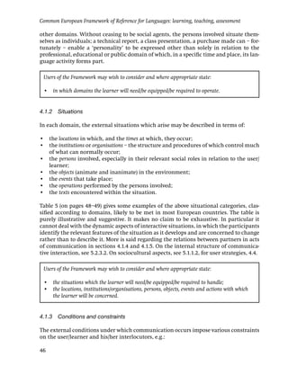 Common European Framework of Reference for Languages: learning, teaching, assessment

other domains. Without ceasing to be social agents, the persons involved situate them-
selves as individuals; a technical report, a class presentation, a purchase made can – for-
tunately – enable a ‘personality’ to be expressed other than solely in relation to the
professional, educational or public domain of which, in a speciﬁc time and place, its lan-
guage activity forms part.

 Users of the Framework may wish to consider and where appropriate state:

 •   in which domains the learner will need/be equipped/be required to operate.


4.1.2 Situations

In each domain, the external situations which arise may be described in terms of:

• the locations in which, and the times at which, they occur;
• the institutions or organisations – the structure and procedures of which control much
  of what can normally occur;
• the persons involved, especially in their relevant social roles in relation to the user/
  learner;
• the objects (animate and inanimate) in the environment;
• the events that take place;
• the operations performed by the persons involved;
• the texts encountered within the situation.

Table 5 (on pages 48–49) gives some examples of the above situational categories, clas-
siﬁed according to domains, likely to be met in most European countries. The table is
purely illustrative and suggestive. It makes no claim to be exhaustive. In particular it
cannot deal with the dynamic aspects of interactive situations, in which the participants
identify the relevant features of the situation as it develops and are concerned to change
rather than to describe it. More is said regarding the relations between partners in acts
of communication in sections 4.1.4 and 4.1.5. On the internal structure of communica-
tive interaction, see 5.2.3.2. On sociocultural aspects, see 5.1.1.2, for user strategies, 4.4.

 Users of the Framework may wish to consider and where appropriate state:

 • the situations which the learner will need/be equipped/be required to handle;
 • the locations, institutions/organisations, persons, objects, events and actions with which
   the learner will be concerned.


4.1.3 Conditions and constraints

The external conditions under which communication occurs impose various constraints
on the user/learner and his/her interlocutors, e.g.:

46
 