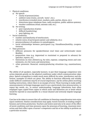Language use and the language user/learner

• Physical conditions:
• a) for speech:
      • clarity of pronunciation;
      • ambient noise (trains, aircraft, ‘static’, etc.);
      • interference (crowded street, markets, pubs, parties, discos, etc.);
      • distortions (poor telephone lines, radio reception, public address systems);
      • weather conditions (wind, extreme cold, etc.).
• b) for writing:
      • poor reproduction of print;
      • difﬁcult handwriting;
      • poor lighting, etc.
• Social conditions:
• • number and familiarity of interlocutors;
• • relative status of participants (power and solidarity, etc.);
• • presence/absence of audience or eavesdroppers;
• • social relationships between participants (e.g. friendliness/hostility, co-opera-
      tiveness).
• Time pressures:
• • different pressures for speaker/listener (real time) and writer/reader (more
      ﬂexible);
• • preparation time (e.g. improvised vs routinised vs prepared in advance) for
      speeches, reports, etc.;
• • limitations on time allowed (e.g. by rules, expense, competing events and com-
      mitments, etc.) for turns and interactions;
• • other pressures: ﬁnancial; anxiety-producing situations (e.g. examinations),
      etc.

The ability of all speakers, especially learners, to put their language competence into
action depends greatly on the physical conditions under which communication takes
place. Speech recognition is made much more difﬁcult by noise, interference and dis-
tortion, examples of which are given. The ability to function efﬁciently and reliably
under difﬁcult conditions may be of crucial importance, say for airline pilots receiving
landing instructions, where there is no margin of error. Those learning to make public
announcements in foreign languages need to use a particularly clear pronunciation, to
repeat key words, etc., to ensure understanding. Language laboratories have often
employed tapes copied from copies in which noise and distortion are at levels which
would be rejected as unacceptable in a visual channel and seriously impede language
learning.

Care has to be taken to ensure that all candidates in listening comprehension tests enjoy
equal conditions. Similar considerations may apply, mutatis mutandis, to reading compre-
hension and written production. Teachers and testers need also to be aware of the effect
of social conditions and time pressures upon the processes of learning, classroom inter-
action and their effect upon a learner’s competence and his or her ability to perform on
a particular occasion.

                                                                                       47
 