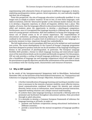 The Common European Framework in its political and educational context

experimenting with alternative forms of expression in different languages or dialects,
exploiting paralinguistics (mime, gesture, facial expression, etc.) and radically simplify-
ing their use of language.
   From this perspective, the aim of language education is profoundly modiﬁed. It is no
longer seen as simply to achieve ‘mastery’ of one or two, or even three languages, each
taken in isolation, with the ‘ideal native speaker’ as the ultimate model. Instead, the aim
is to develop a linguistic repertory, in which all linguistic abilities have a place. This
implies, of course, that the languages offered in educational institutions should be diver-
siﬁed and students given the opportunity to develop a plurilingual competence.
Furthermore, once it is recognised that language learning is a lifelong task, the develop-
ment of a young person’s motivation, skill and conﬁdence in facing new language expe-
rience out of school comes to be of central importance. The responsibilities of
educational authorities, qualifying examining bodies and teachers cannot simply be
conﬁned to the attainment of a given level of proﬁciency in a particular language at a
particular moment in time, important though that undoubtedly is.
   The full implications of such a paradigm shift have yet to be worked out and translated
into action. The recent developments in the Council of Europe’s language programme
have been designed to produce tools for use by all members of the language teaching pro-
fession in the promotion of plurilingualism. In particular, The European Language
Portfolio (ELP) provides a format in which language learning and intercultural experi-
ences of the most diverse kinds can be recorded and formally recognised. For this purpose,
CEF not only provides a scaling of overall language proﬁciency in a given language, but
also a breakdown of language use and language competences which will make it easier
for practitioners to specify objectives and describe achievements of the most diverse kinds
in accordance with the varying needs, characteristics and resources of learners.


1.4   Why is CEF needed?

In the words of the Intergovernmental Symposium held in Rüschlikon, Switzerland
November 1991, on the initiative of the Swiss Federal Government, on: ‘Transparency and
Coherence in Language Learning in Europe: Objectives, Evaluation, Certiﬁcation’:

        1. A further intensiﬁcation of language learning and teaching in member coun-
           tries is necessary in the interests of greater mobility, more effective interna-
           tional communication combined with respect for identity and cultural
           diversity, better access to information, more intensive personal interaction,
           improved working relations and a deeper mutual understanding.
        2. To achieve these aims language learning is necessarily a life-long task to be
           promoted and facilitated throughout educational systems, from pre-school
           through to adult education.
        3. It is desirable to develop a Common European Framework of reference for
           language learning at all levels, in order to:
         . • promote and facilitate co-operation among educational institutions in
                different countries;
         . • provide a sound basis for the mutual recognition of language qualiﬁca-
                tions;

                                                                                         5
 
