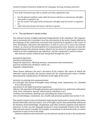 Common European Framework of Reference for Languages: learning, teaching, assessment


 Users of the Framework may wish to consider and where appropriate state:

 • how the physical conditions under which the learner will have to communicate will affect
   what he/she is required to do;
 • how the number and nature of the interlocutors will affect what the learner is required to
   do;
 • under what time pressure the learner will have to operate.



4.1.4 The user/learner’s mental context

The external context is highly organised independently of the individual. This organisa-
tion is extremely rich. It provides a very ﬁne articulation of the world, closely reﬂected in
the language of the community concerned and acquired by its speakers in the course of
their maturation, education and experience, at least in so far as it is seen to be relevant
to them. As a factor in the participation of a communicative event, however, we must dis-
tinguish between this external context, which is far too rich to be acted upon or even per-
ceived in its full complexity by any individual, and the user/learner’s mental context.
   The external context is ﬁltered and interpreted through the user’s:

perceptual apparatus;
attention mechanisms;
long-term experience, affecting memory, associations and connotations;
practical classiﬁcation of objects, events, etc.;
linguistic categorisation.

These factors inﬂuence the user’s observation of the context. The extent to which the
observed context provides the mental context for the communicative event is further
determined by considerations of relevance in the light of the user’s

intentions in entering into communication;
line of thought: the stream of thoughts, ideas, feelings, sense, impressions, etc., attended
   to in consciousness;
expectations in the light of previous experience;
reﬂection: the operation of thought processes upon experience (e.g. deduction, induction);
needs, drives, motivations, interests, which lead to a decision to act;
conditions and constraints, limiting and controlling the choices of action;
state of mind (fatigue, excitement, etc.), health and personal qualities (see section 5.1.3).

The mental context is thus not limited to reducing the information content of the imme-
diately observable external context. Line of thought may be more powerfully inﬂuenced
by memory, stored knowledge, imagination and other internal cognitive (and emotive)
processes. In that case the language produced is only marginally related to the observ-
able external context. Consider, for example, an examinee in a featureless hall, or a math-
ematician or poet in his or her study.
  External conditions and constraints are also relevant mainly in so far as the user/learner

50
 