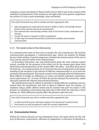 Language use and the language user/learner

recognises, accepts and adjusts to them (or fails to do so). This is very much a matter of the
individual’s interpretation of the situation in the light of his or her general competences
(see section 5.1) such as prior knowledge, values and beliefs.

 Users of the Framework may wish to consider and where appropriate state:

 • what assumptions are made about the learner’s ability to observe and identify relevant
   features of the external contexts of communication;
 • how communicative and learning activities relate to the learner’s drives, motivations and
   interests;
 • how far the learner is required to reﬂect on experience;
 • in what ways the mental characteristics of the learner condition and constrain
   communication.


4.1.5 The mental context of the interlocutor(s)

In a communicative event we have also to consider the user’s interlocutor. The need for
communication presupposes a ‘communication gap’, which can however be bridged
because of the overlap, or partial congruence, between the mental context of the user in
focus and the mental context of the interlocutor(s).
   In face-to-face interaction, user and interlocutor(s) share the same external context
(except, crucially, for the presence of the other), but for the reasons given above their
observation and interpretation of the context differ. The effect – and often all or part of
the function – of a communicative act is to increase the area of congruence in the under-
standing of the situation in the interest of effective communication so as to serve the
purposes of the participants. This may be a matter of an exchange of factual information.
More difﬁcult to bridge are differences in values and beliefs, politeness conventions,
social expectations, etc., in terms of which the parties interpret the interaction, unless
they have acquired the relevant intercultural awareness.
   The interlocutor(s) may be subject to partially or wholly different conditions and con-
straints from the user/learner, and react to them in different ways. For instance, an
employee using a public address system may be unaware how poor its output is. One
partner to a telephone conversation may have time to kill whilst the other has a client
waiting, etc. These differences greatly affect the pressures upon the user.

 Users of the Framework may wish to consider and where appropriate state:

 • to what extent the learners will need to adjust to the interlocutor’s mental context;
 • how learners can best be prepared to make the necessary adjustments.


4.2   Communication themes

Within the various domains we may distinguish themes, the topics which are the sub-
jects of discourse, conversation, reﬂection or composition, as the focus of attention in

                                                                                               51
 
