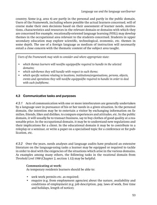 Language use and the language user/learner

country. Some (e.g. area 4) are partly in the personal and partly in the public domain.
Users of the Framework, including where possible the actual learners concerned, will of
course make their own decisions based on their assessment of learner needs, motiva-
tions, characteristics and resources in the relevant domain or domains with which they
are concerned For example, vocationally-oriented language learning (VOLL) may develop
themes in the occupational area relevant to the students concerned. Students in upper
secondary education may explore scientiﬁc, technological, economic, etc. themes in
some depth. The use of a foreign language as medium of instruction will necessarily
entail a close concern with the thematic content of the subject area taught.

 Users of the Framework may wish to consider and where appropriate state:

 • which themes learners will need/be equipped/be required to handle in the selected
   domains;
 • which sub-themes they will handle with respect to each theme;
 • which speciﬁc notions relating to locations, institutions/organisations, persons, objects,
   events and operations they will need/be equipped/be required to handle in order to deal
   with each (sub)theme.



4.3   Communicative tasks and purposes

4.3.1 Acts of communication with one or more interlocutors are generally undertaken
by a language user in pursuance of his or her needs in a given situation. In the personal
domain, the intention may be to entertain a visitor by exchanging information on fa-
milies, friends, likes and dislikes, to compare experiences and attitudes, etc. In the public
domain, it will usually be to transact business, say to buy clothes of good quality at a rea-
sonable price. In the occupational domain, it may be to understand new regulations and
their implications for a client. In the educational domain it may be to contribute to a
roleplay or a seminar, or write a paper on a specialised topic for a conference or for pub-
lication, etc.


4.3.2 Over the years, needs analyses and language audits have produced an extensive
literature on the language-using tasks a learner may be equipped or required to tackle
in order to deal with the exigencies of the situations which arise in the various domains.
As examples among many others, the following tasks in the vocational domain from
Threshold Level 1990 (Chapter 2, section 1.12) may be helpful.

        Communicating at work:
        As temporary residents learners should be able to:

        • seek work permits etc. as required;
        • enquire (e.g. from employment agencies) about the nature, availability and
          conditions of employment (e.g. job description, pay, laws of work, free time
          and holidays, length of notice);

                                                                                                53
 