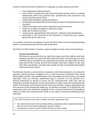 Common European Framework of Reference for Languages: learning, teaching, assessment

        • read employment advertisements;
        • write letters of application and attend interviews giving written or spoken
          information about own personal data, qualiﬁcations and experience and
          answer questions about them;
        • understand and follow joining procedures;
        • understand and ask questions concerning the tasks to be performed on start-
          ing work;
        • understand safety and security regulations and instructions;
        • report an accident and make an insurance claim;
        • make use of welfare facilities;
        • communicate appropriately with superiors, colleagues and subordinates;
        • participate in the social life of the enterprise or institution (e.g. canteen,
          sports and social clubs, etc.).

As a member of the host community, a learner should be able to assist an English-speaking
(native or non-native) person with the tasks listed above.

Threshold Level 1990, Chapter 7, Section 1 gives examples of tasks in the personal domain.

        Personal identiﬁcation
        The learners can say who they are, spell their name, state their address, give their
        telephone number, say when and where they were born, state their age, sex, state
        whether they are married or not, state their nationality, say where they are from,
        what they do for a living, describe their family, state their religion, if any, state
        their likes and dislikes, say what other people are like; elicit/understand similar
        information from others.

Practitioners (teachers, course-writers, examiners, curriculum designers, etc.) and users
(parents, school governors, employers, etc.) as well as learners themselves have found
these highly concrete task speciﬁcations very meaningful and motivating as learning
objectives. Tasks are, however, indeﬁnitely large in number. It is not possible for a
general framework to specify in extenso all the communicative tasks that may be
required in real-life situations. It is for practitioners to reﬂect upon the communicative
needs of the learners with whom they are concerned and then, using as appropriate the
full resources of the Framework model (e.g. as detailed in Chapter 7), to specify the com-
municative tasks they should be equipped to face. Learners should also be brought to
reﬂect on their own communicative needs as one aspect of awareness-raising and self-
direction.


 Users of the Framework may wish to consider and where appropriate state:

 • the communicative tasks in the personal, public, occupational and/or educational domains
   that the learner will need/be equipped/be required to tackle;
 • the assessment of learner needs on which the choice of tasks is based.


54
 