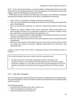 Language use and the language user/learner

4.3.3 In the educational domain it may be helpful to distinguish between the tasks
which learners are equipped/required to tackle as language users and those in which they
engage as part of the language learning process itself.
  With regard to tasks as vehicles for planning, carrying out and reporting on language
learning and teaching, information can be given as appropriate concerning:

• Types of task, e.g. simulations, roleplay, classroom interaction etc.;
• Goals, e.g. the group-based learning goals in relation to the differing, less predictable
  goals of participants;
• Input, e.g. instructions, materials, etc. selected or produced by teachers and/or learn-
  ers;
• Outcomes, e.g. output artefacts such as texts, summaries, tables, presentations, etc.
  and learning outcomes such as improved competences, awareness, insights, strate-
  gies, experience in decision-making and negotiation, etc.;
• Activities, e.g. cognitive/affective, physical/reﬂective, group/pair/individual, processes:
  receptive and productive, etc. (see section 4.5);
• Roles, the roles of participants both in the tasks themselves and in task planning and
  management;
• Monitoring and evaluation of the relative success of the task conceived and as carried
  out using such criteria as relevance, difﬁculty expectations and constraints, and
  appropriateness.

A fuller account of the role of tasks in language learning and teaching is given in
Chapter 7.


 Users of the Framework may wish to consider and where appropriate state:

 •   the tasks that learners will need/be equipped/be required to undertake in the
     educational domain, a) as participants in guided, goal-oriented interactions, projects,
     simulations, roleplays, etc., b) in other ways when the L2 (second language) is used as the
     medium of instruction in teaching of i) the language itself ii) other curricular subjects,
     etc.



4.3.4 Ludic uses of language

The use of language for playful purposes often plays an important part in language lear-
ning and development, but is not conﬁned to the educational domain. Examples of ludic
activities include:

Social language games:
• oral (story with mistakes; how, when, where, etc.);
• written (consequences, hangman, etc.);
• audio-visual (picture lotto, snap, etc.);

                                                                                               55
 