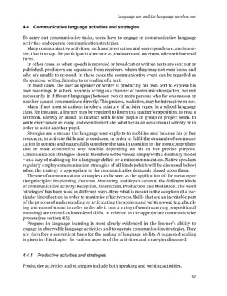 Language use and the language user/learner

4.4   Communicative language activities and strategies

To carry out communicative tasks, users have to engage in communicative language
activities and operate communication strategies.
   Many communicative activities, such as conversation and correspondence, are interac-
tive, that is to say, the participants alternate as producers and receivers, often with several
turns.
   In other cases, as when speech is recorded or broadcast or written texts are sent out or
published, producers are separated from receivers, whom they may not even know and
who are unable to respond. In these cases the communicative event can be regarded as
the speaking, writing, listening to or reading of a text.
   In most cases, the user as speaker or writer is producing his own text to express his
own meanings. In others, he/she is acting as a channel of communication (often, but not
necessarily, in different languages) between two or more persons who for one reason or
another cannot communicate directly. This process, mediation, may be interactive or not.
   Many if not most situations involve a mixture of activity types. In a school language
class, for instance, a learner may be required to listen to a teacher’s exposition, to read a
textbook, silently or aloud, to interact with fellow pupils in group or project work, to
write exercises or an essay, and even to mediate, whether as an educational activity or in
order to assist another pupil.
   Strategies are a means the language user exploits to mobilise and balance his or her
resources, to activate skills and procedures, in order to fulﬁl the demands of communi-
cation in context and successfully complete the task in question in the most comprehen-
sive or most economical way feasible depending on his or her precise purpose.
Communication strategies should therefore not be viewed simply with a disability model
– as a way of making up for a language deﬁcit or a miscommunication. Native speakers
regularly employ communication strategies of all kinds (which will be discussed below)
when the strategy is appropriate to the communicative demands placed upon them.
   The use of communication strategies can be seen as the application of the metacogni-
tive principles: Pre-planning, Execution, Monitoring, and Repair Action to the different kinds
of communicative activity: Reception, Interaction, Production and Mediation. The word
‘strategies’ has been used in different ways. Here what is meant is the adoption of a par-
ticular line of action in order to maximise effectiveness. Skills that are an inevitable part
of the process of understanding or articulating the spoken and written word (e.g. chunk-
ing a stream of sound in order to decode it into a string of words carrying propositional
meaning) are treated as lower-level skills, in relation to the appropriate communicative
process (see section 4.5).
   Progress in language learning is most clearly evidenced in the learner’s ability to
engage in observable language activities and to operate communication strategies. They
are therefore a convenient basis for the scaling of language ability. A suggested scaling
is given in this chapter for various aspects of the activities and strategies discussed.


4.4.1 Productive activities and strategies

Productive activities and strategies include both speaking and writing activities.

                                                                                            57
 