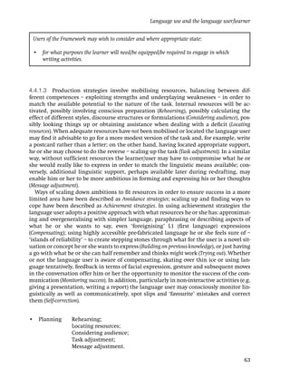 Language use and the language user/learner


 Users of the Framework may wish to consider and where appropriate state:

 • for what purposes the learner will need/be equipped/be required to engage in which
   writing activities.




4.4.1.3 Production strategies involve mobilising resources, balancing between dif-
ferent competences – exploiting strengths and underplaying weaknesses – in order to
match the available potential to the nature of the task. Internal resources will be ac-
tivated, possibly involving conscious preparation (Rehearsing), possibly calculating the
effect of different styles, discourse structures or formulations (Considering audience), pos-
sibly looking things up or obtaining assistance when dealing with a deﬁcit (Locating
resources). When adequate resources have not been mobilised or located the language user
may ﬁnd it advisable to go for a more modest version of the task and, for example, write
a postcard rather than a letter; on the other hand, having located appropriate support,
he or she may choose to do the reverse – scaling up the task (Task adjustment). In a similar
way, without sufﬁcient resources the learner/user may have to compromise what he or
she would really like to express in order to match the linguistic means available; con-
versely, additional linguistic support, perhaps available later during re-drafting, may
enable him or her to be more ambitious in forming and expressing his or her thoughts
(Message adjustment).
   Ways of scaling down ambitions to ﬁt resources in order to ensure success in a more
limited area have been described as Avoidance strategies; scaling up and ﬁnding ways to
cope have been described as Achievement strategies. In using achievement strategies the
language user adopts a positive approach with what resources he or she has: approximat-
ing and overgeneralising with simpler language, paraphrasing or describing aspects of
what he or she wants to say, even ‘foreignising’ L1 (ﬁrst language) expressions
(Compensating); using highly accessible pre-fabricated language he or she feels sure of –
‘islands of reliability’ – to create stepping stones through what for the user is a novel sit-
uation or concept he or she wants to express (Building on previous knowledge), or just having
a go with what he or she can half remember and thinks might work (Trying out). Whether
or not the language user is aware of compensating, skating over thin ice or using lan-
guage tentatively, feedback in terms of facial expression, gesture and subsequent moves
in the conversation offer him or her the opportunity to monitor the success of the com-
munication (Monitoring success). In addition, particularly in non-interactive activities (e.g.
giving a presentation, writing a report) the language user may consciously monitor lin-
guistically as well as communicatively, spot slips and ‘favourite’ mistakes and correct
them (Self-correction).


• Planning        Rehearsing;
                  Locating resources;
                  Considering audience;
                  Task adjustment;
                  Message adjustment.

                                                                                           63
 