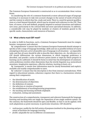 The Common European Framework in its political and educational context

The Common European Framework is constructed so as to accommodate these various
forms.
   In considering the role of a common framework at more advanced stages of language
learning it is necessary to take into account changes in the nature of needs of learners
and the context in which they live, study and work. There is a need for general qualiﬁca-
tions at a level beyond threshold, which may be situated with reference to the CEF. They
have, of course, to be well deﬁned, properly adapted to national situations and embrace
new areas, particularly in the cultural ﬁeld and more specialised domains. In addition,
a considerable role may be played by modules or clusters of modules geared to the
speciﬁc needs, characteristics and resources of learners.


1.6    What criteria must CEF meet?

In order to fulﬁl its functions, such a Common European Framework must be compre-
hensive, transparent and coherent.
  By ‘comprehensive’ is meant that the Common European Framework should attempt to
specify as full a range of language knowledge, skills and use as possible (without of course
attempting to forecast a priori all possible uses of language in all situations – an impossible
task), and that all users should be able to describe their objectives, etc., by reference to it.
CEF should differentiate the various dimensions in which language proﬁciency is
described, and provide a series of reference points (levels or steps) by which progress in
learning can be calibrated. It should be borne in mind that the development of communi-
cative proﬁciency involves other dimensions than the strictly linguistic (e.g. sociocultural
awareness, imaginative experience, affective relations, learning to learn, etc.).
  By ‘transparent’ is meant that information must be clearly formulated and explicit,
available and readily comprehensible to users.
  By ‘coherent’ is meant that the description is free from internal contradictions. With
regard to educational systems, coherence requires that there is a harmonious relation
among their components:

•     the identiﬁcation of needs;
•     the determination of objectives;
•     the deﬁnition of content;
•     the selection or creation of material;
•     the establishment of teaching/learning programmes;
•     the teaching and learning methods employed;
•     evaluation, testing and assessment.

The construction of a comprehensive, transparent and coherent framework for language
learning and teaching does not imply the imposition of one single uniform system. On
the contrary, the framework should be open and ﬂexible, so that it can be applied, with
such adaptations as prove necessary, to particular situations. CEF should be:

• multi-purpose: usable for the full variety of purposes involved in the planning and pro-
  vision of facilities for language learning
• ﬂexible: adaptable for use in different circumstances

                                                                                              7
 