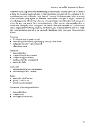 Language use and the language user/learner

interpersonal), to help mutual understanding and maintain a focused approach to the task
at hand (Co-operating: ideational), and so that they themselves can ask for assistance in for-
mulating something (Asking for Help). As with Planning, Evaluation takes place at a com-
municative level: judging the ‘ﬁt’ between the schemata thought to apply, and what is
actually happening (Monitoring: schemata, praxeogram) and the extent to which things are
going the way one wants them to go (Monitoring: effect, success); miscomprehension or
intolerable ambiguity leads to requests for clariﬁcation which may be on a communica-
tive or linguistic level (Asking for, giving clariﬁcation), and to active intervention to re-estab-
lish communication and clear up misunderstandings when necessary (Communication
Repair).

Planning
• framing (selecting praxeogram)
• identifying information/opinion gap (felicity conditions)
• judging what can be presupposed
• planning moves

Execution
• taking the ﬂoor
• co-operating (interpersonal)
• co-operating (ideational)
• dealing with the unexpected
• asking for help

Evaluation
• monitoring (schema, praxeogram)
• monitoring (effect, success)

Repair
• asking for clariﬁcation
• giving clariﬁcation
• communication repair

Illustrative scales are provided for:

• taking the ﬂoor;
• co-operating;
• asking for clariﬁcation.




                                                                                                85
 